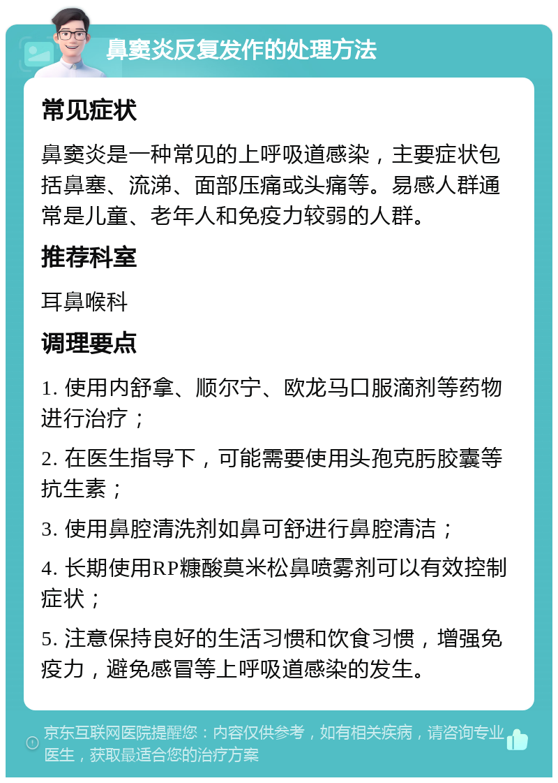 鼻窦炎反复发作的处理方法 常见症状 鼻窦炎是一种常见的上呼吸道感染，主要症状包括鼻塞、流涕、面部压痛或头痛等。易感人群通常是儿童、老年人和免疫力较弱的人群。 推荐科室 耳鼻喉科 调理要点 1. 使用内舒拿、顺尔宁、欧龙马口服滴剂等药物进行治疗； 2. 在医生指导下，可能需要使用头孢克肟胶囊等抗生素； 3. 使用鼻腔清洗剂如鼻可舒进行鼻腔清洁； 4. 长期使用RP糠酸莫米松鼻喷雾剂可以有效控制症状； 5. 注意保持良好的生活习惯和饮食习惯，增强免疫力，避免感冒等上呼吸道感染的发生。