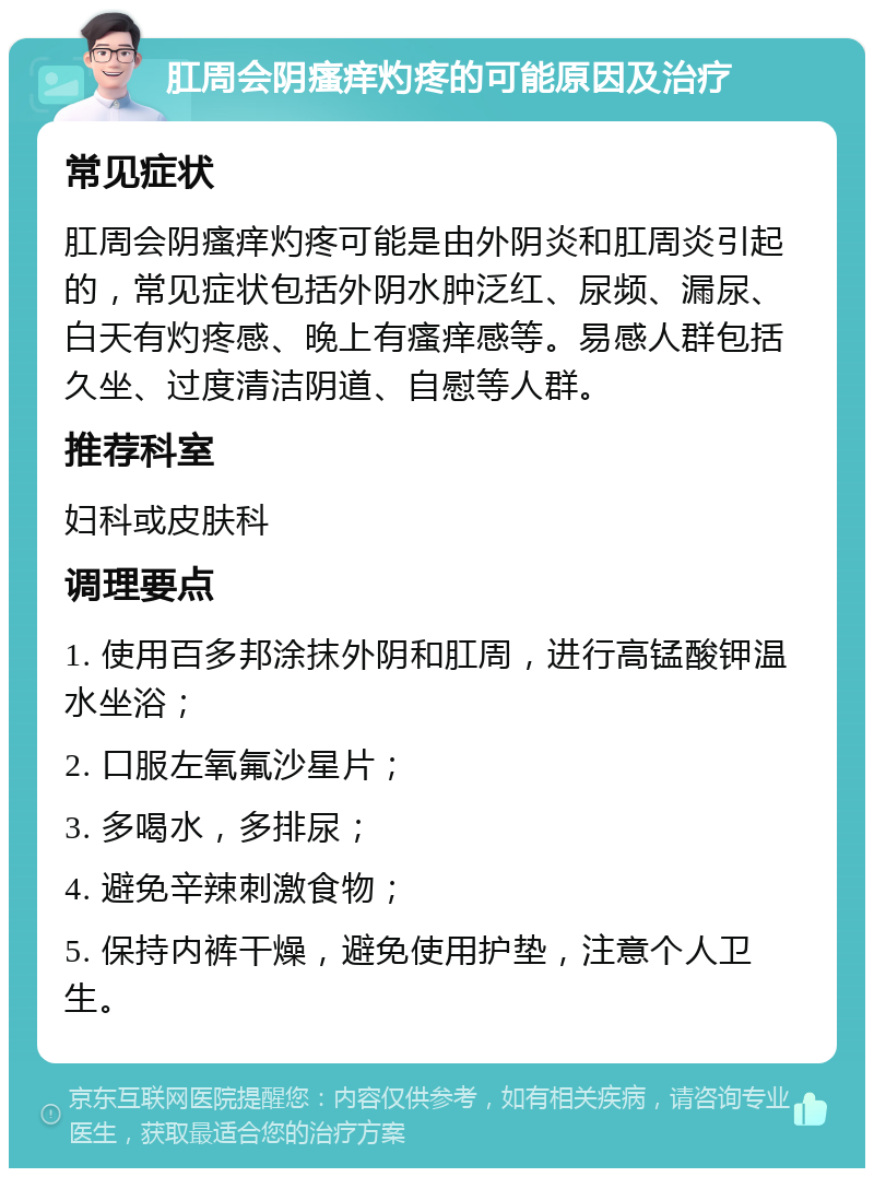 肛周会阴瘙痒灼疼的可能原因及治疗 常见症状 肛周会阴瘙痒灼疼可能是由外阴炎和肛周炎引起的，常见症状包括外阴水肿泛红、尿频、漏尿、白天有灼疼感、晚上有瘙痒感等。易感人群包括久坐、过度清洁阴道、自慰等人群。 推荐科室 妇科或皮肤科 调理要点 1. 使用百多邦涂抹外阴和肛周，进行高锰酸钾温水坐浴； 2. 口服左氧氟沙星片； 3. 多喝水，多排尿； 4. 避免辛辣刺激食物； 5. 保持内裤干燥，避免使用护垫，注意个人卫生。