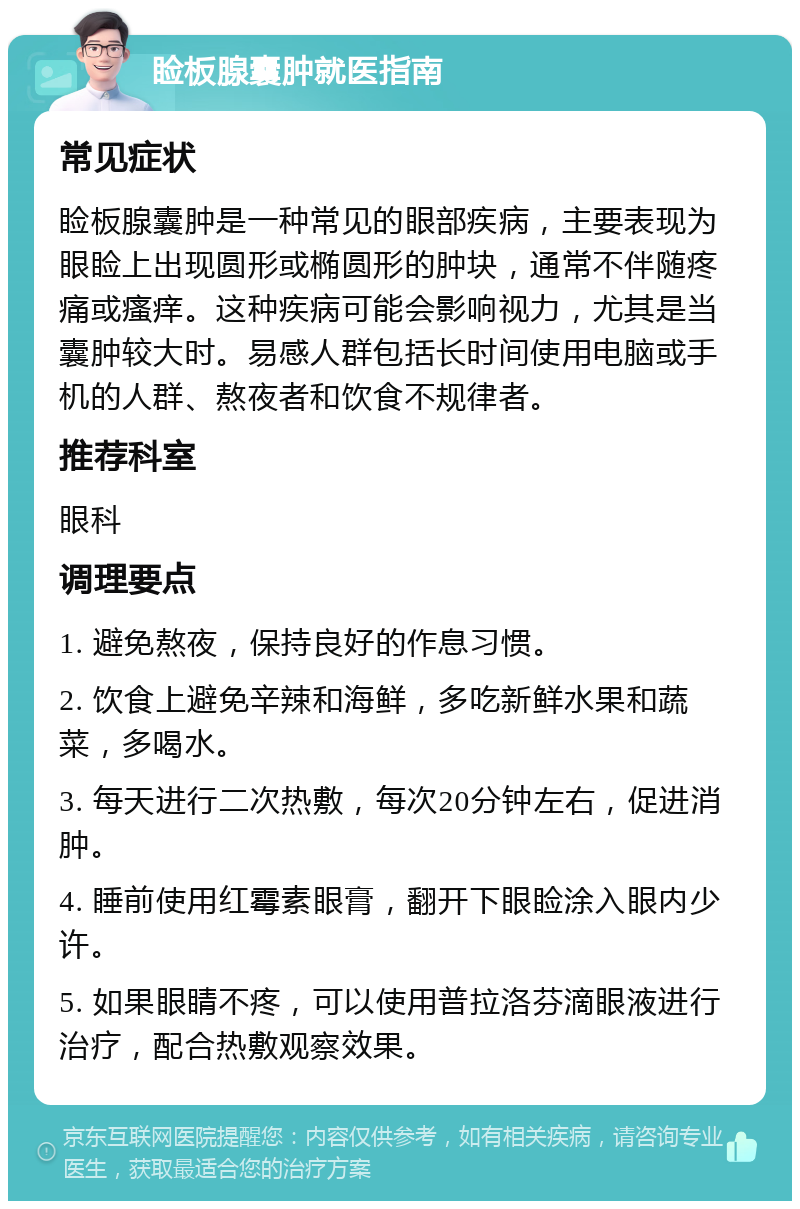 睑板腺囊肿就医指南 常见症状 睑板腺囊肿是一种常见的眼部疾病，主要表现为眼睑上出现圆形或椭圆形的肿块，通常不伴随疼痛或瘙痒。这种疾病可能会影响视力，尤其是当囊肿较大时。易感人群包括长时间使用电脑或手机的人群、熬夜者和饮食不规律者。 推荐科室 眼科 调理要点 1. 避免熬夜，保持良好的作息习惯。 2. 饮食上避免辛辣和海鲜，多吃新鲜水果和蔬菜，多喝水。 3. 每天进行二次热敷，每次20分钟左右，促进消肿。 4. 睡前使用红霉素眼膏，翻开下眼睑涂入眼内少许。 5. 如果眼睛不疼，可以使用普拉洛芬滴眼液进行治疗，配合热敷观察效果。