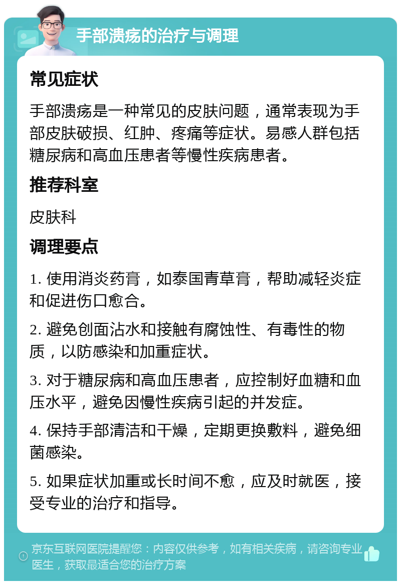 手部溃疡的治疗与调理 常见症状 手部溃疡是一种常见的皮肤问题，通常表现为手部皮肤破损、红肿、疼痛等症状。易感人群包括糖尿病和高血压患者等慢性疾病患者。 推荐科室 皮肤科 调理要点 1. 使用消炎药膏，如泰国青草膏，帮助减轻炎症和促进伤口愈合。 2. 避免创面沾水和接触有腐蚀性、有毒性的物质，以防感染和加重症状。 3. 对于糖尿病和高血压患者，应控制好血糖和血压水平，避免因慢性疾病引起的并发症。 4. 保持手部清洁和干燥，定期更换敷料，避免细菌感染。 5. 如果症状加重或长时间不愈，应及时就医，接受专业的治疗和指导。