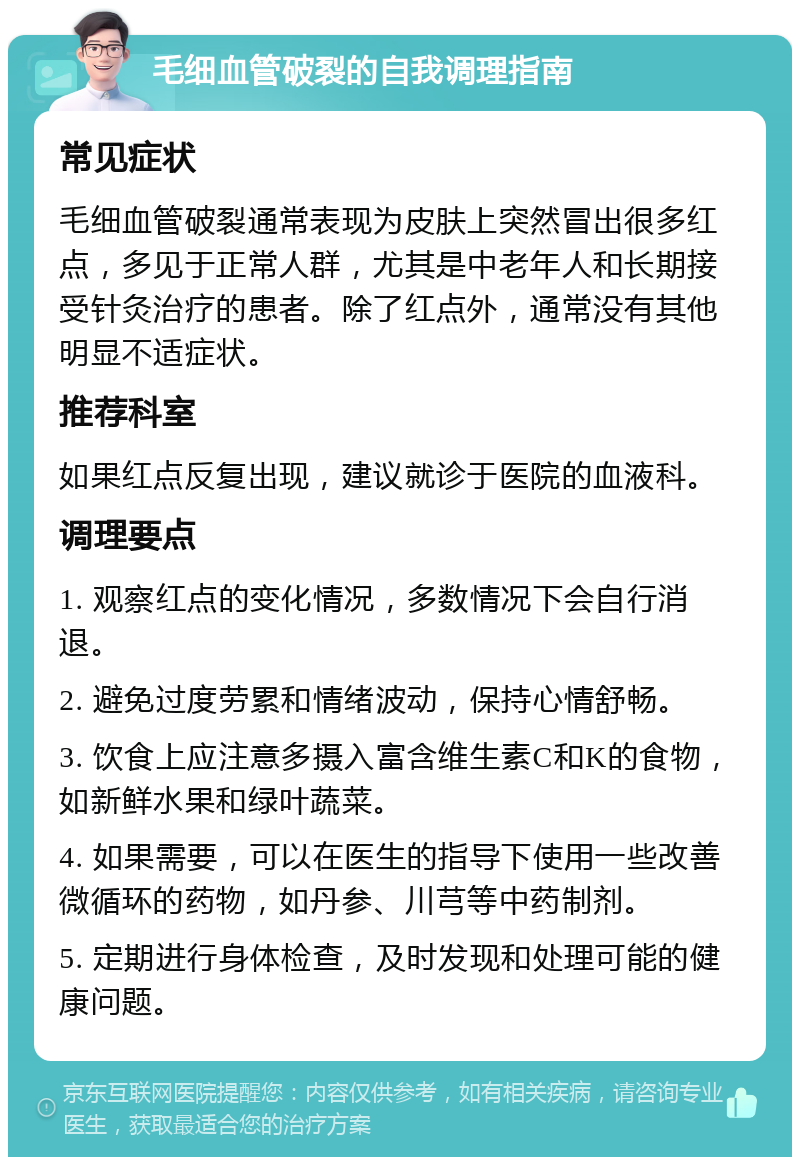 毛细血管破裂的自我调理指南 常见症状 毛细血管破裂通常表现为皮肤上突然冒出很多红点，多见于正常人群，尤其是中老年人和长期接受针灸治疗的患者。除了红点外，通常没有其他明显不适症状。 推荐科室 如果红点反复出现，建议就诊于医院的血液科。 调理要点 1. 观察红点的变化情况，多数情况下会自行消退。 2. 避免过度劳累和情绪波动，保持心情舒畅。 3. 饮食上应注意多摄入富含维生素C和K的食物，如新鲜水果和绿叶蔬菜。 4. 如果需要，可以在医生的指导下使用一些改善微循环的药物，如丹参、川芎等中药制剂。 5. 定期进行身体检查，及时发现和处理可能的健康问题。