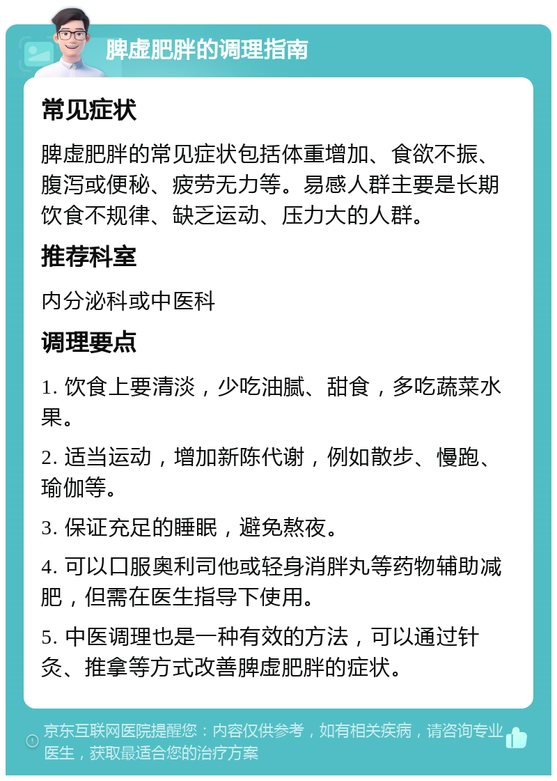 脾虚肥胖的调理指南 常见症状 脾虚肥胖的常见症状包括体重增加、食欲不振、腹泻或便秘、疲劳无力等。易感人群主要是长期饮食不规律、缺乏运动、压力大的人群。 推荐科室 内分泌科或中医科 调理要点 1. 饮食上要清淡，少吃油腻、甜食，多吃蔬菜水果。 2. 适当运动，增加新陈代谢，例如散步、慢跑、瑜伽等。 3. 保证充足的睡眠，避免熬夜。 4. 可以口服奥利司他或轻身消胖丸等药物辅助减肥，但需在医生指导下使用。 5. 中医调理也是一种有效的方法，可以通过针灸、推拿等方式改善脾虚肥胖的症状。