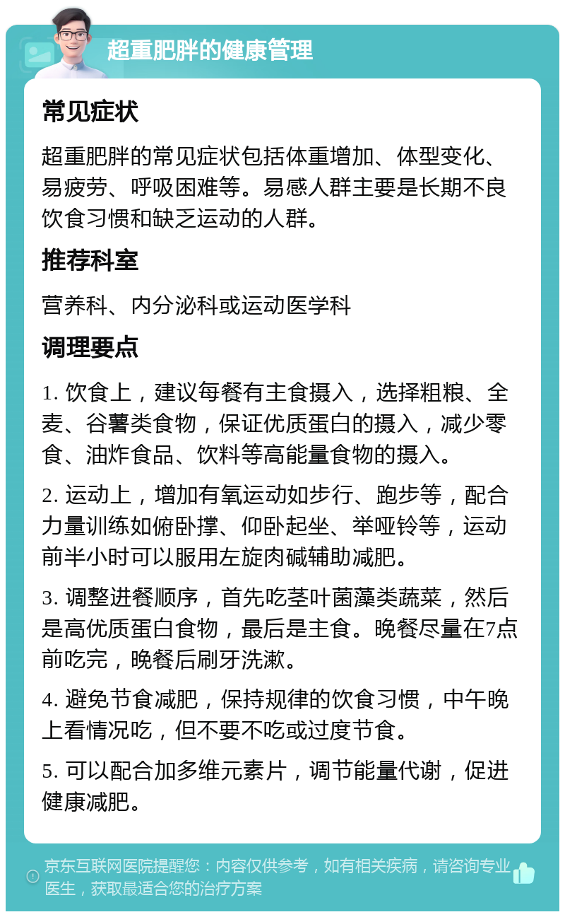 超重肥胖的健康管理 常见症状 超重肥胖的常见症状包括体重增加、体型变化、易疲劳、呼吸困难等。易感人群主要是长期不良饮食习惯和缺乏运动的人群。 推荐科室 营养科、内分泌科或运动医学科 调理要点 1. 饮食上，建议每餐有主食摄入，选择粗粮、全麦、谷薯类食物，保证优质蛋白的摄入，减少零食、油炸食品、饮料等高能量食物的摄入。 2. 运动上，增加有氧运动如步行、跑步等，配合力量训练如俯卧撑、仰卧起坐、举哑铃等，运动前半小时可以服用左旋肉碱辅助减肥。 3. 调整进餐顺序，首先吃茎叶菌藻类蔬菜，然后是高优质蛋白食物，最后是主食。晚餐尽量在7点前吃完，晚餐后刷牙洗漱。 4. 避免节食减肥，保持规律的饮食习惯，中午晚上看情况吃，但不要不吃或过度节食。 5. 可以配合加多维元素片，调节能量代谢，促进健康减肥。