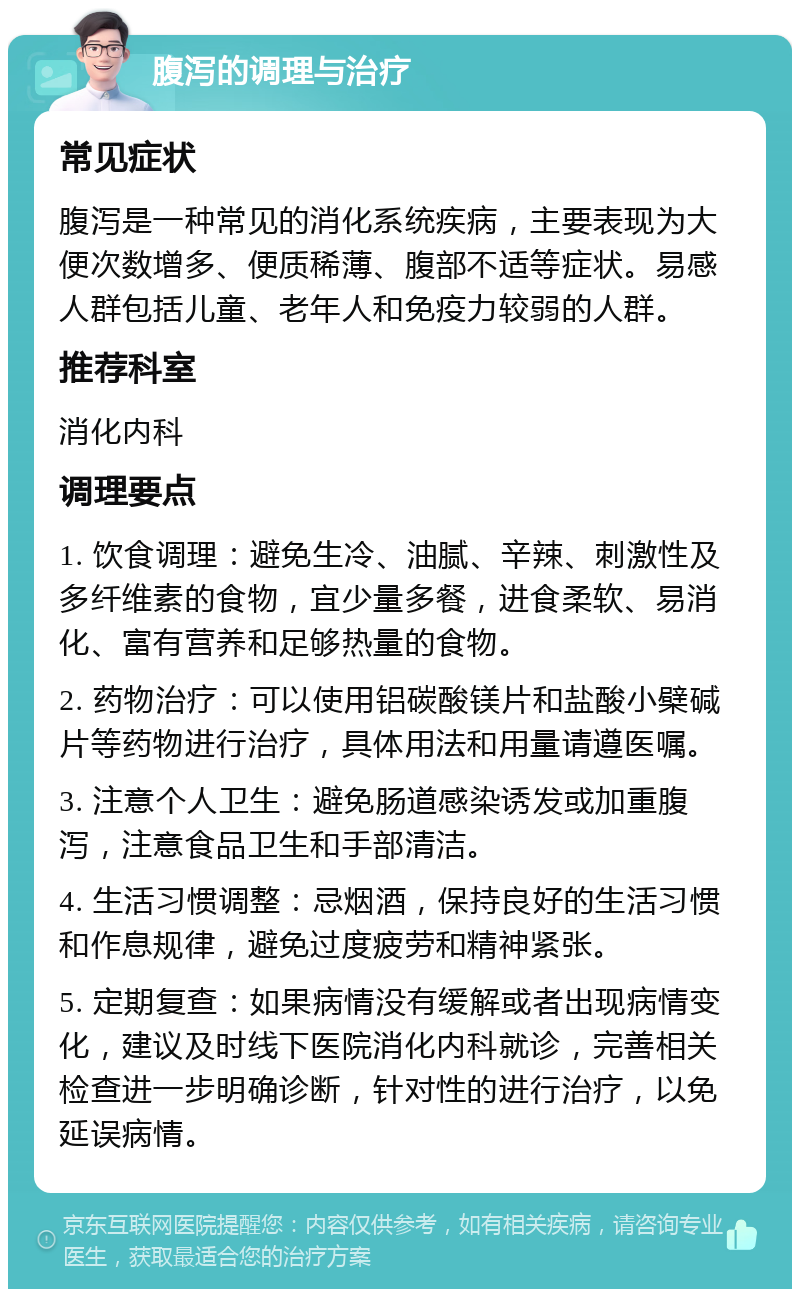 腹泻的调理与治疗 常见症状 腹泻是一种常见的消化系统疾病，主要表现为大便次数增多、便质稀薄、腹部不适等症状。易感人群包括儿童、老年人和免疫力较弱的人群。 推荐科室 消化内科 调理要点 1. 饮食调理：避免生冷、油腻、辛辣、刺激性及多纤维素的食物，宜少量多餐，进食柔软、易消化、富有营养和足够热量的食物。 2. 药物治疗：可以使用铝碳酸镁片和盐酸小檗碱片等药物进行治疗，具体用法和用量请遵医嘱。 3. 注意个人卫生：避免肠道感染诱发或加重腹泻，注意食品卫生和手部清洁。 4. 生活习惯调整：忌烟酒，保持良好的生活习惯和作息规律，避免过度疲劳和精神紧张。 5. 定期复查：如果病情没有缓解或者出现病情变化，建议及时线下医院消化内科就诊，完善相关检查进一步明确诊断，针对性的进行治疗，以免延误病情。