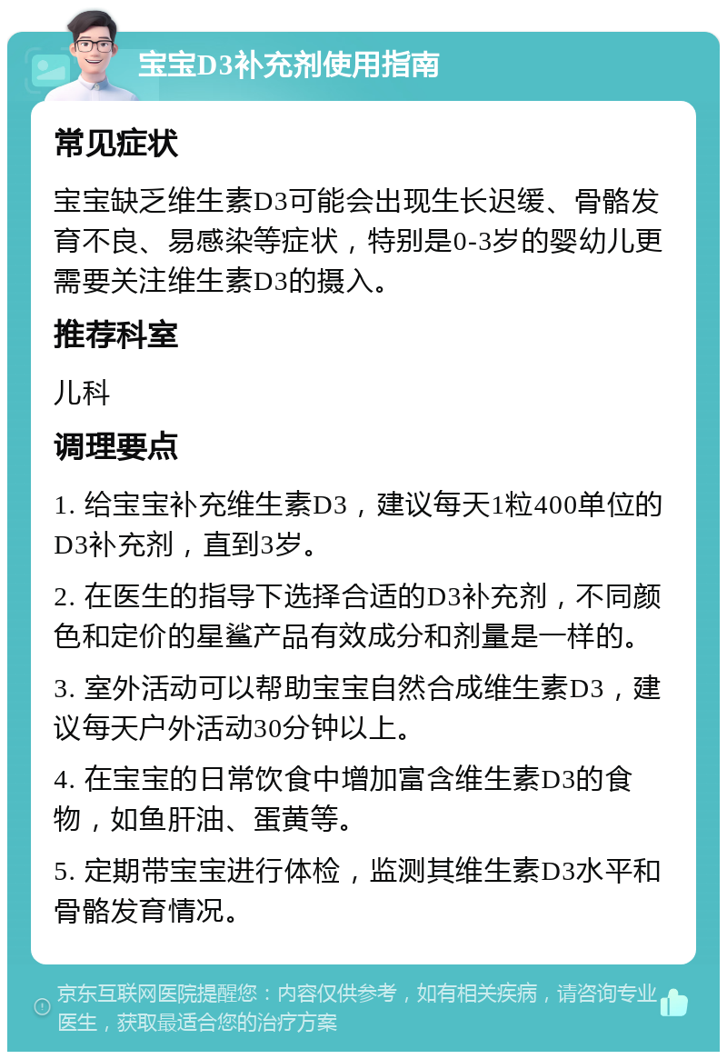 宝宝D3补充剂使用指南 常见症状 宝宝缺乏维生素D3可能会出现生长迟缓、骨骼发育不良、易感染等症状，特别是0-3岁的婴幼儿更需要关注维生素D3的摄入。 推荐科室 儿科 调理要点 1. 给宝宝补充维生素D3，建议每天1粒400单位的D3补充剂，直到3岁。 2. 在医生的指导下选择合适的D3补充剂，不同颜色和定价的星鲨产品有效成分和剂量是一样的。 3. 室外活动可以帮助宝宝自然合成维生素D3，建议每天户外活动30分钟以上。 4. 在宝宝的日常饮食中增加富含维生素D3的食物，如鱼肝油、蛋黄等。 5. 定期带宝宝进行体检，监测其维生素D3水平和骨骼发育情况。