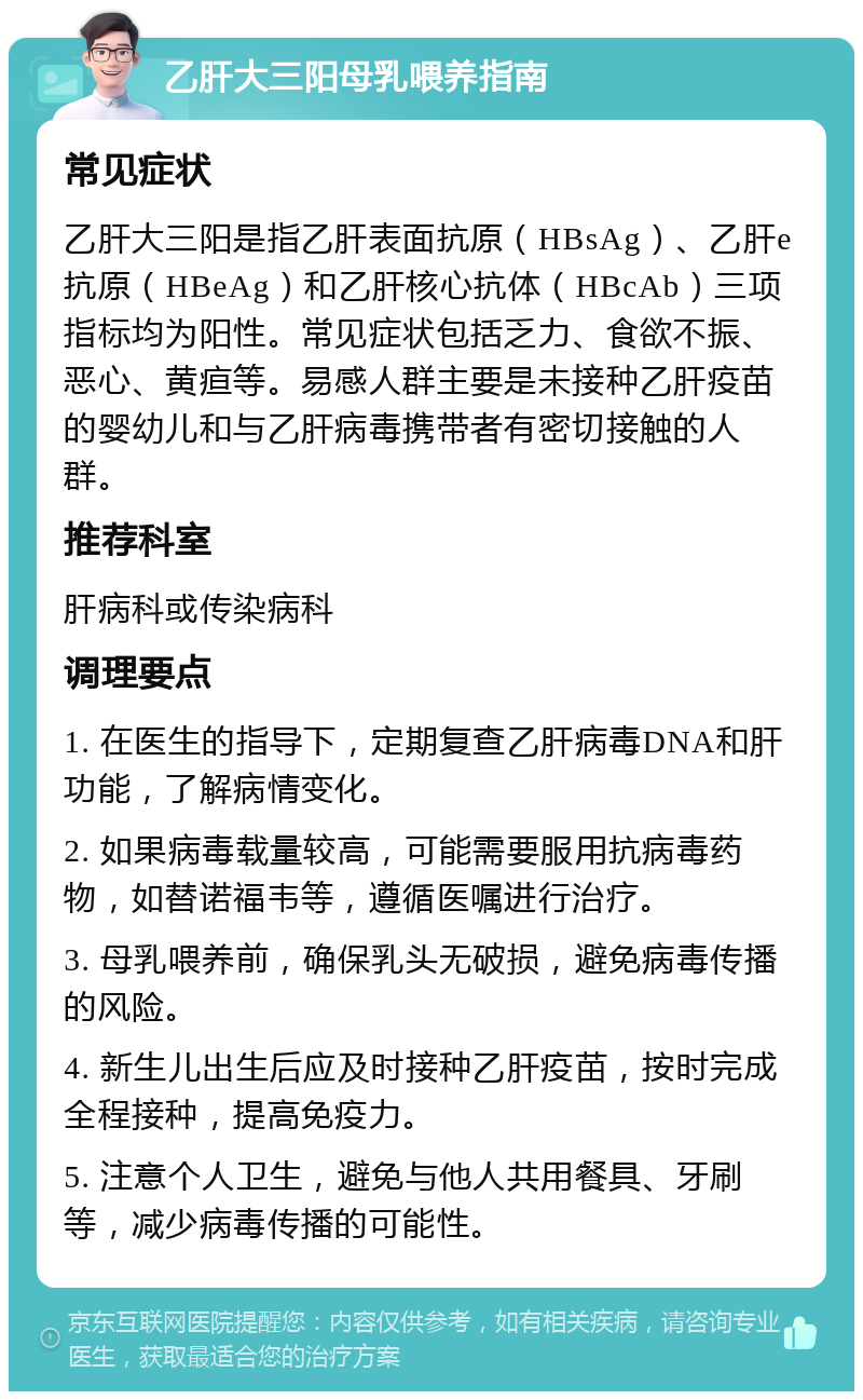 乙肝大三阳母乳喂养指南 常见症状 乙肝大三阳是指乙肝表面抗原（HBsAg）、乙肝e抗原（HBeAg）和乙肝核心抗体（HBcAb）三项指标均为阳性。常见症状包括乏力、食欲不振、恶心、黄疸等。易感人群主要是未接种乙肝疫苗的婴幼儿和与乙肝病毒携带者有密切接触的人群。 推荐科室 肝病科或传染病科 调理要点 1. 在医生的指导下，定期复查乙肝病毒DNA和肝功能，了解病情变化。 2. 如果病毒载量较高，可能需要服用抗病毒药物，如替诺福韦等，遵循医嘱进行治疗。 3. 母乳喂养前，确保乳头无破损，避免病毒传播的风险。 4. 新生儿出生后应及时接种乙肝疫苗，按时完成全程接种，提高免疫力。 5. 注意个人卫生，避免与他人共用餐具、牙刷等，减少病毒传播的可能性。