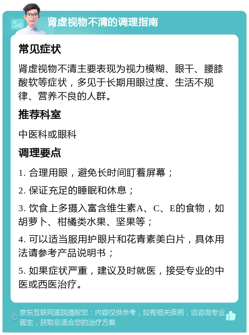 肾虚视物不清的调理指南 常见症状 肾虚视物不清主要表现为视力模糊、眼干、腰膝酸软等症状，多见于长期用眼过度、生活不规律、营养不良的人群。 推荐科室 中医科或眼科 调理要点 1. 合理用眼，避免长时间盯着屏幕； 2. 保证充足的睡眠和休息； 3. 饮食上多摄入富含维生素A、C、E的食物，如胡萝卜、柑橘类水果、坚果等； 4. 可以适当服用护眼片和花青素美白片，具体用法请参考产品说明书； 5. 如果症状严重，建议及时就医，接受专业的中医或西医治疗。