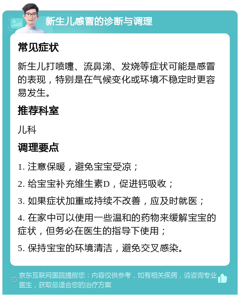 新生儿感冒的诊断与调理 常见症状 新生儿打喷嚏、流鼻涕、发烧等症状可能是感冒的表现，特别是在气候变化或环境不稳定时更容易发生。 推荐科室 儿科 调理要点 1. 注意保暖，避免宝宝受凉； 2. 给宝宝补充维生素D，促进钙吸收； 3. 如果症状加重或持续不改善，应及时就医； 4. 在家中可以使用一些温和的药物来缓解宝宝的症状，但务必在医生的指导下使用； 5. 保持宝宝的环境清洁，避免交叉感染。