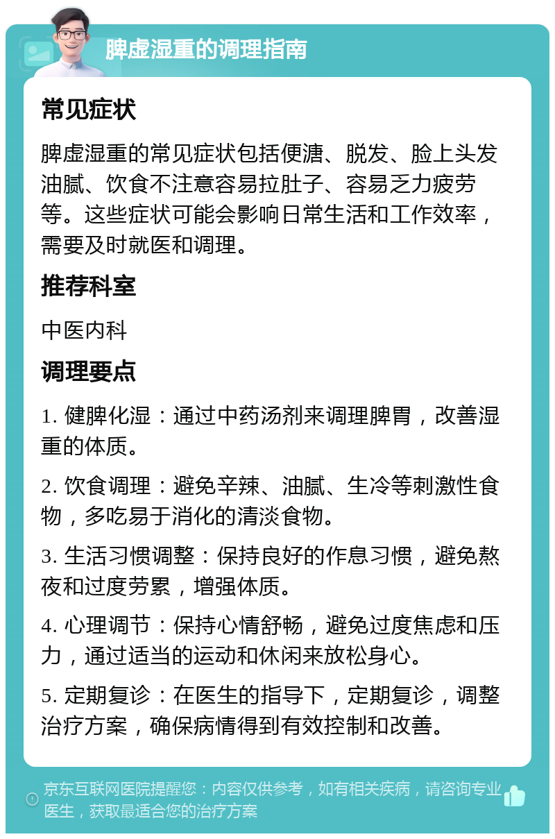 脾虚湿重的调理指南 常见症状 脾虚湿重的常见症状包括便溏、脱发、脸上头发油腻、饮食不注意容易拉肚子、容易乏力疲劳等。这些症状可能会影响日常生活和工作效率，需要及时就医和调理。 推荐科室 中医内科 调理要点 1. 健脾化湿：通过中药汤剂来调理脾胃，改善湿重的体质。 2. 饮食调理：避免辛辣、油腻、生冷等刺激性食物，多吃易于消化的清淡食物。 3. 生活习惯调整：保持良好的作息习惯，避免熬夜和过度劳累，增强体质。 4. 心理调节：保持心情舒畅，避免过度焦虑和压力，通过适当的运动和休闲来放松身心。 5. 定期复诊：在医生的指导下，定期复诊，调整治疗方案，确保病情得到有效控制和改善。