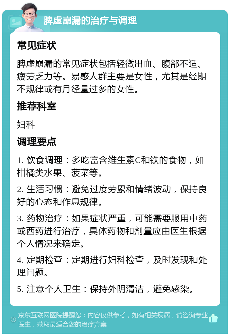 脾虚崩漏的治疗与调理 常见症状 脾虚崩漏的常见症状包括轻微出血、腹部不适、疲劳乏力等。易感人群主要是女性，尤其是经期不规律或有月经量过多的女性。 推荐科室 妇科 调理要点 1. 饮食调理：多吃富含维生素C和铁的食物，如柑橘类水果、菠菜等。 2. 生活习惯：避免过度劳累和情绪波动，保持良好的心态和作息规律。 3. 药物治疗：如果症状严重，可能需要服用中药或西药进行治疗，具体药物和剂量应由医生根据个人情况来确定。 4. 定期检查：定期进行妇科检查，及时发现和处理问题。 5. 注意个人卫生：保持外阴清洁，避免感染。