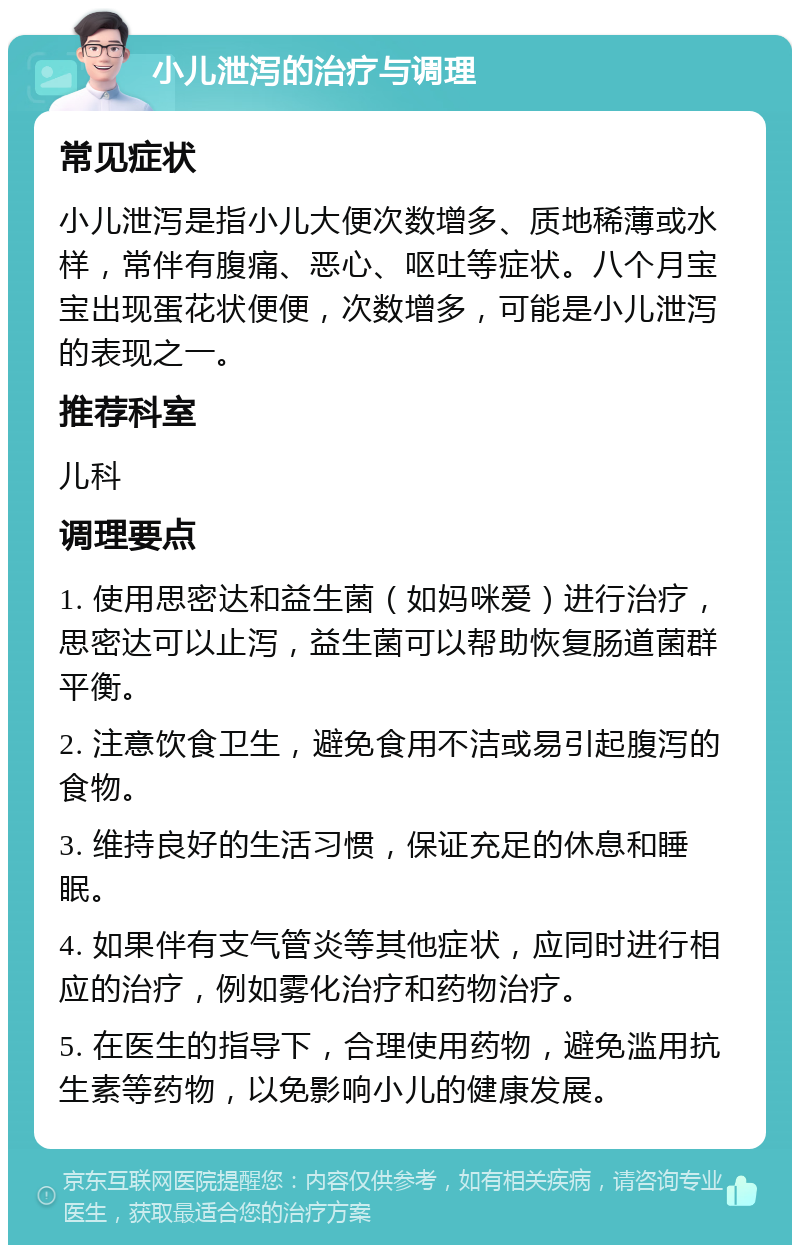 小儿泄泻的治疗与调理 常见症状 小儿泄泻是指小儿大便次数增多、质地稀薄或水样，常伴有腹痛、恶心、呕吐等症状。八个月宝宝出现蛋花状便便，次数增多，可能是小儿泄泻的表现之一。 推荐科室 儿科 调理要点 1. 使用思密达和益生菌（如妈咪爱）进行治疗，思密达可以止泻，益生菌可以帮助恢复肠道菌群平衡。 2. 注意饮食卫生，避免食用不洁或易引起腹泻的食物。 3. 维持良好的生活习惯，保证充足的休息和睡眠。 4. 如果伴有支气管炎等其他症状，应同时进行相应的治疗，例如雾化治疗和药物治疗。 5. 在医生的指导下，合理使用药物，避免滥用抗生素等药物，以免影响小儿的健康发展。