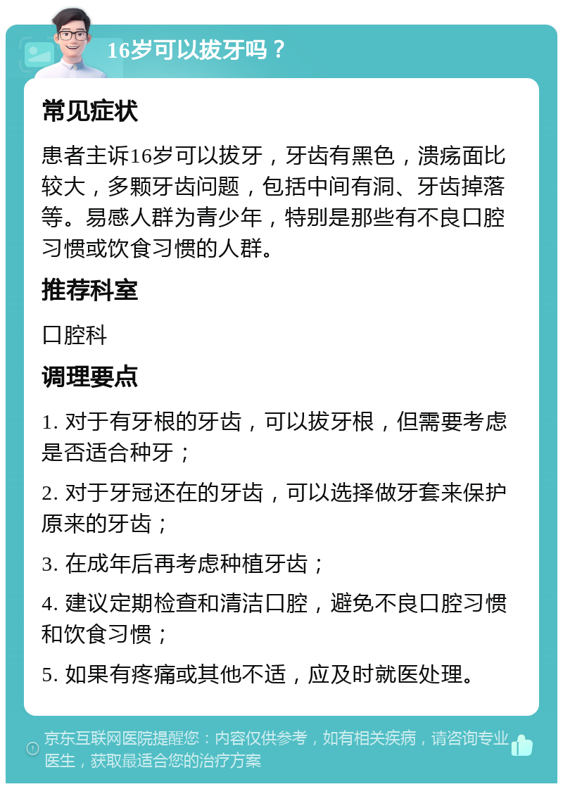 16岁可以拔牙吗？ 常见症状 患者主诉16岁可以拔牙，牙齿有黑色，溃疡面比较大，多颗牙齿问题，包括中间有洞、牙齿掉落等。易感人群为青少年，特别是那些有不良口腔习惯或饮食习惯的人群。 推荐科室 口腔科 调理要点 1. 对于有牙根的牙齿，可以拔牙根，但需要考虑是否适合种牙； 2. 对于牙冠还在的牙齿，可以选择做牙套来保护原来的牙齿； 3. 在成年后再考虑种植牙齿； 4. 建议定期检查和清洁口腔，避免不良口腔习惯和饮食习惯； 5. 如果有疼痛或其他不适，应及时就医处理。