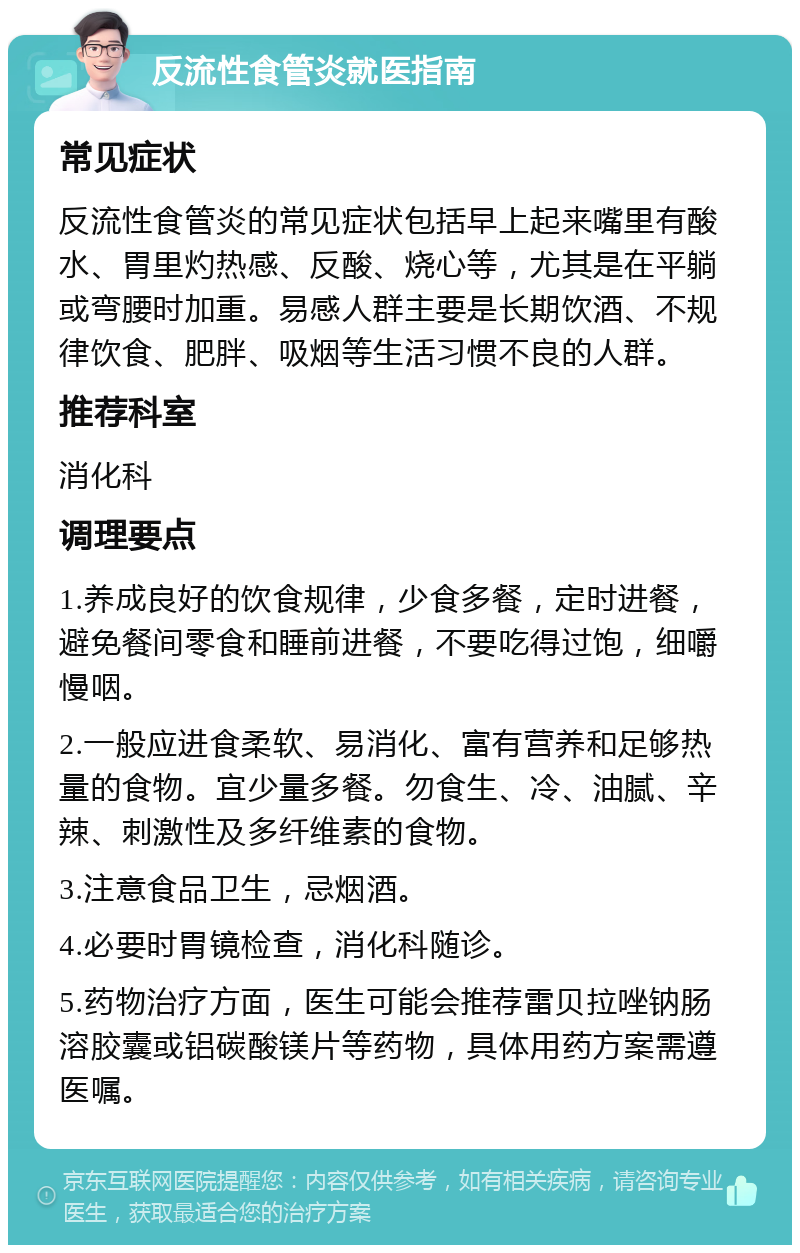 反流性食管炎就医指南 常见症状 反流性食管炎的常见症状包括早上起来嘴里有酸水、胃里灼热感、反酸、烧心等，尤其是在平躺或弯腰时加重。易感人群主要是长期饮酒、不规律饮食、肥胖、吸烟等生活习惯不良的人群。 推荐科室 消化科 调理要点 1.养成良好的饮食规律，少食多餐，定时进餐，避免餐间零食和睡前进餐，不要吃得过饱，细嚼慢咽。 2.一般应进食柔软、易消化、富有营养和足够热量的食物。宜少量多餐。勿食生、冷、油腻、辛辣、刺激性及多纤维素的食物。 3.注意食品卫生，忌烟酒。 4.必要时胃镜检查，消化科随诊。 5.药物治疗方面，医生可能会推荐雷贝拉唑钠肠溶胶囊或铝碳酸镁片等药物，具体用药方案需遵医嘱。