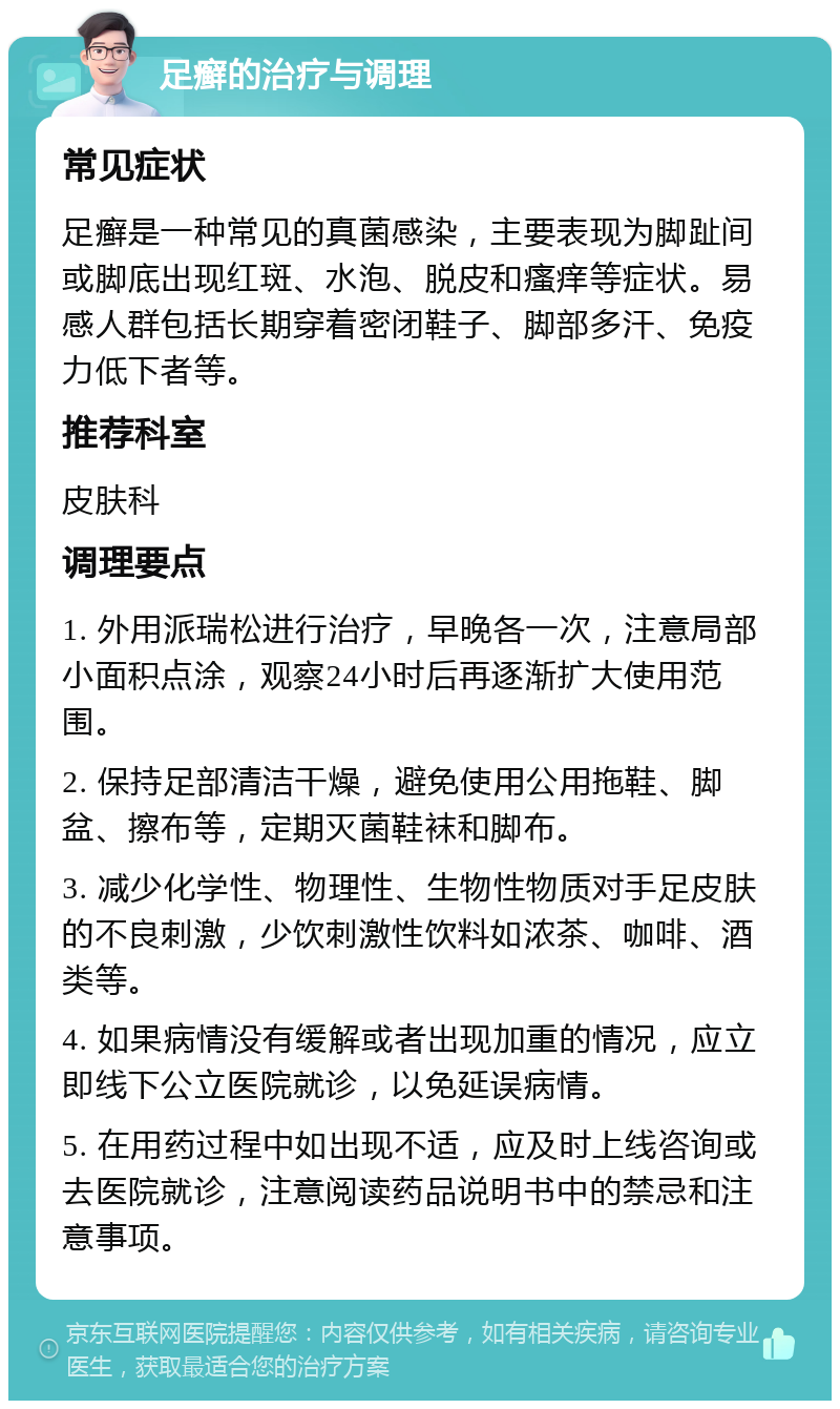 足癣的治疗与调理 常见症状 足癣是一种常见的真菌感染，主要表现为脚趾间或脚底出现红斑、水泡、脱皮和瘙痒等症状。易感人群包括长期穿着密闭鞋子、脚部多汗、免疫力低下者等。 推荐科室 皮肤科 调理要点 1. 外用派瑞松进行治疗，早晚各一次，注意局部小面积点涂，观察24小时后再逐渐扩大使用范围。 2. 保持足部清洁干燥，避免使用公用拖鞋、脚盆、擦布等，定期灭菌鞋袜和脚布。 3. 减少化学性、物理性、生物性物质对手足皮肤的不良刺激，少饮刺激性饮料如浓茶、咖啡、酒类等。 4. 如果病情没有缓解或者出现加重的情况，应立即线下公立医院就诊，以免延误病情。 5. 在用药过程中如出现不适，应及时上线咨询或去医院就诊，注意阅读药品说明书中的禁忌和注意事项。