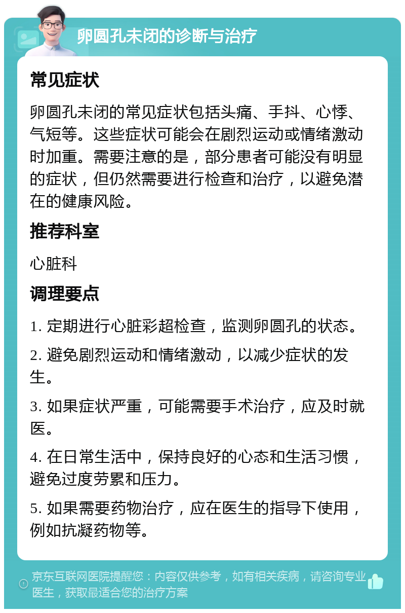 卵圆孔未闭的诊断与治疗 常见症状 卵圆孔未闭的常见症状包括头痛、手抖、心悸、气短等。这些症状可能会在剧烈运动或情绪激动时加重。需要注意的是，部分患者可能没有明显的症状，但仍然需要进行检查和治疗，以避免潜在的健康风险。 推荐科室 心脏科 调理要点 1. 定期进行心脏彩超检查，监测卵圆孔的状态。 2. 避免剧烈运动和情绪激动，以减少症状的发生。 3. 如果症状严重，可能需要手术治疗，应及时就医。 4. 在日常生活中，保持良好的心态和生活习惯，避免过度劳累和压力。 5. 如果需要药物治疗，应在医生的指导下使用，例如抗凝药物等。