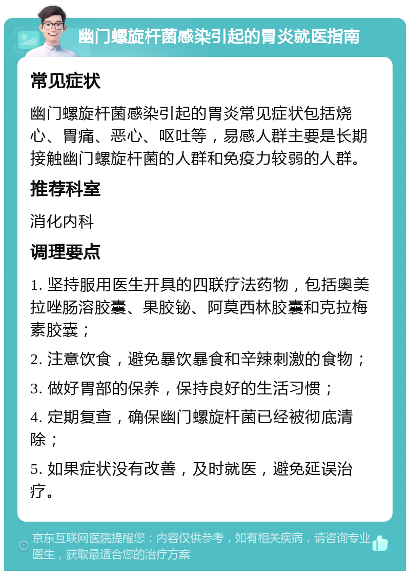 幽门螺旋杆菌感染引起的胃炎就医指南 常见症状 幽门螺旋杆菌感染引起的胃炎常见症状包括烧心、胃痛、恶心、呕吐等，易感人群主要是长期接触幽门螺旋杆菌的人群和免疫力较弱的人群。 推荐科室 消化内科 调理要点 1. 坚持服用医生开具的四联疗法药物，包括奥美拉唑肠溶胶囊、果胶铋、阿莫西林胶囊和克拉梅素胶囊； 2. 注意饮食，避免暴饮暴食和辛辣刺激的食物； 3. 做好胃部的保养，保持良好的生活习惯； 4. 定期复查，确保幽门螺旋杆菌已经被彻底清除； 5. 如果症状没有改善，及时就医，避免延误治疗。