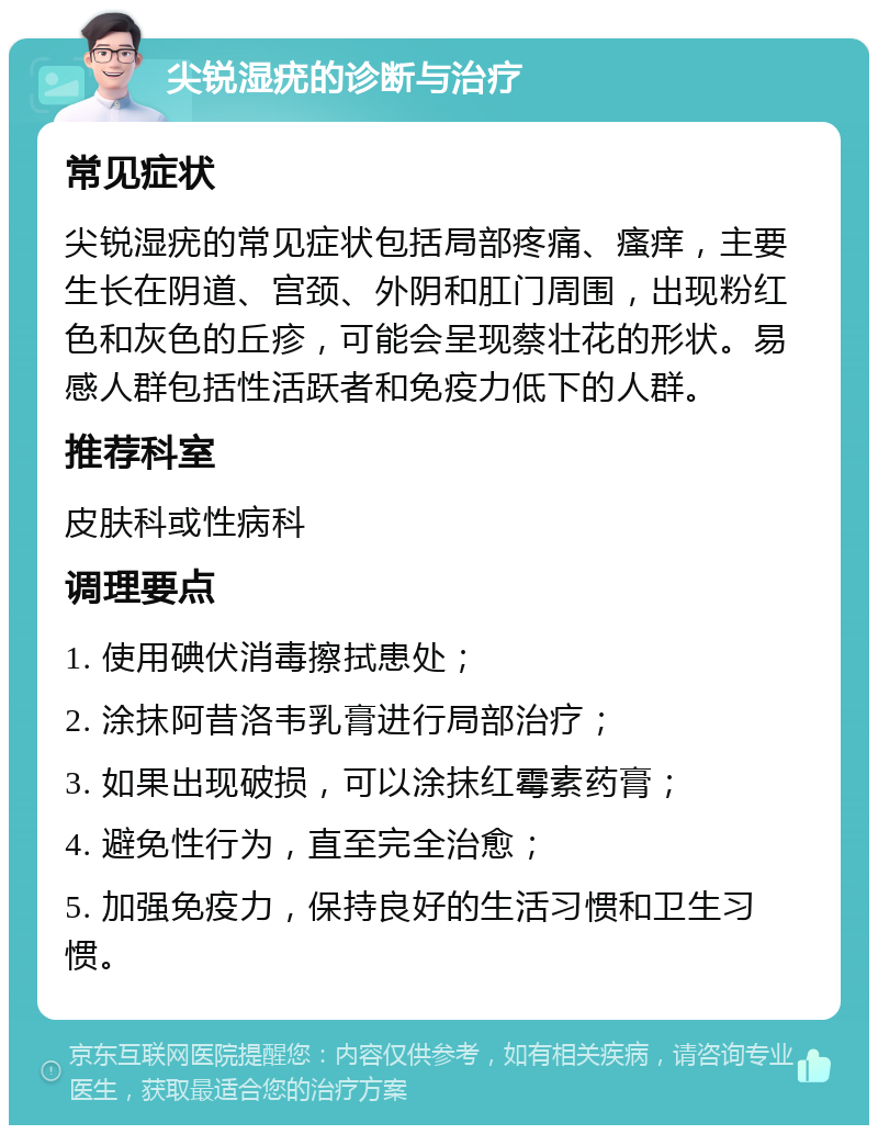 尖锐湿疣的诊断与治疗 常见症状 尖锐湿疣的常见症状包括局部疼痛、瘙痒，主要生长在阴道、宫颈、外阴和肛门周围，出现粉红色和灰色的丘疹，可能会呈现蔡壮花的形状。易感人群包括性活跃者和免疫力低下的人群。 推荐科室 皮肤科或性病科 调理要点 1. 使用碘伏消毒擦拭患处； 2. 涂抹阿昔洛韦乳膏进行局部治疗； 3. 如果出现破损，可以涂抹红霉素药膏； 4. 避免性行为，直至完全治愈； 5. 加强免疫力，保持良好的生活习惯和卫生习惯。