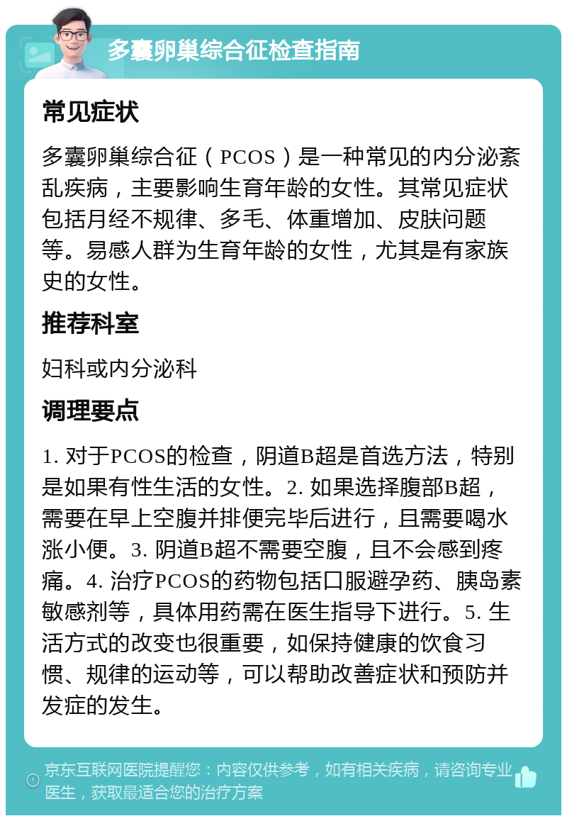 多囊卵巢综合征检查指南 常见症状 多囊卵巢综合征（PCOS）是一种常见的内分泌紊乱疾病，主要影响生育年龄的女性。其常见症状包括月经不规律、多毛、体重增加、皮肤问题等。易感人群为生育年龄的女性，尤其是有家族史的女性。 推荐科室 妇科或内分泌科 调理要点 1. 对于PCOS的检查，阴道B超是首选方法，特别是如果有性生活的女性。2. 如果选择腹部B超，需要在早上空腹并排便完毕后进行，且需要喝水涨小便。3. 阴道B超不需要空腹，且不会感到疼痛。4. 治疗PCOS的药物包括口服避孕药、胰岛素敏感剂等，具体用药需在医生指导下进行。5. 生活方式的改变也很重要，如保持健康的饮食习惯、规律的运动等，可以帮助改善症状和预防并发症的发生。