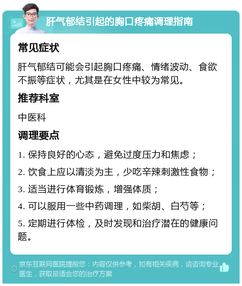 肝气郁结引起的胸口疼痛调理指南 常见症状 肝气郁结可能会引起胸口疼痛、情绪波动、食欲不振等症状，尤其是在女性中较为常见。 推荐科室 中医科 调理要点 1. 保持良好的心态，避免过度压力和焦虑； 2. 饮食上应以清淡为主，少吃辛辣刺激性食物； 3. 适当进行体育锻炼，增强体质； 4. 可以服用一些中药调理，如柴胡、白芍等； 5. 定期进行体检，及时发现和治疗潜在的健康问题。