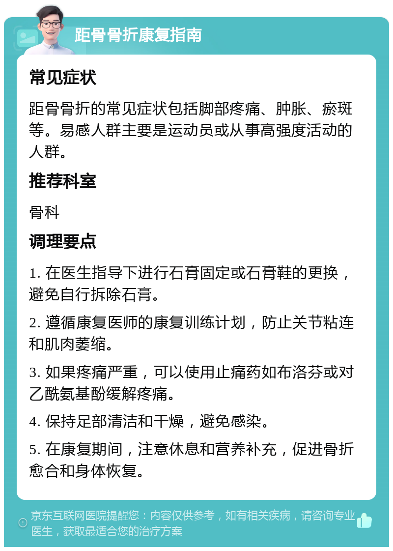 距骨骨折康复指南 常见症状 距骨骨折的常见症状包括脚部疼痛、肿胀、瘀斑等。易感人群主要是运动员或从事高强度活动的人群。 推荐科室 骨科 调理要点 1. 在医生指导下进行石膏固定或石膏鞋的更换，避免自行拆除石膏。 2. 遵循康复医师的康复训练计划，防止关节粘连和肌肉萎缩。 3. 如果疼痛严重，可以使用止痛药如布洛芬或对乙酰氨基酚缓解疼痛。 4. 保持足部清洁和干燥，避免感染。 5. 在康复期间，注意休息和营养补充，促进骨折愈合和身体恢复。