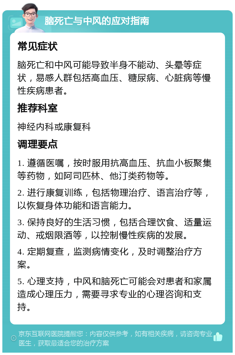 脑死亡与中风的应对指南 常见症状 脑死亡和中风可能导致半身不能动、头晕等症状，易感人群包括高血压、糖尿病、心脏病等慢性疾病患者。 推荐科室 神经内科或康复科 调理要点 1. 遵循医嘱，按时服用抗高血压、抗血小板聚集等药物，如阿司匹林、他汀类药物等。 2. 进行康复训练，包括物理治疗、语言治疗等，以恢复身体功能和语言能力。 3. 保持良好的生活习惯，包括合理饮食、适量运动、戒烟限酒等，以控制慢性疾病的发展。 4. 定期复查，监测病情变化，及时调整治疗方案。 5. 心理支持，中风和脑死亡可能会对患者和家属造成心理压力，需要寻求专业的心理咨询和支持。