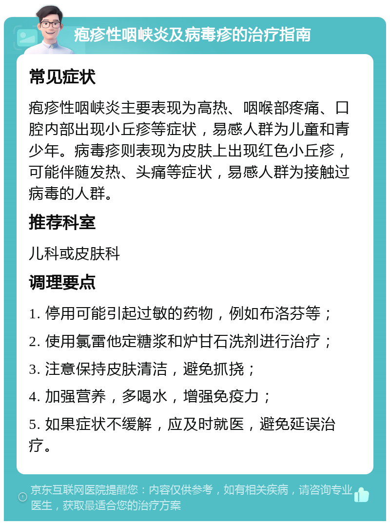 疱疹性咽峡炎及病毒疹的治疗指南 常见症状 疱疹性咽峡炎主要表现为高热、咽喉部疼痛、口腔内部出现小丘疹等症状，易感人群为儿童和青少年。病毒疹则表现为皮肤上出现红色小丘疹，可能伴随发热、头痛等症状，易感人群为接触过病毒的人群。 推荐科室 儿科或皮肤科 调理要点 1. 停用可能引起过敏的药物，例如布洛芬等； 2. 使用氯雷他定糖浆和炉甘石洗剂进行治疗； 3. 注意保持皮肤清洁，避免抓挠； 4. 加强营养，多喝水，增强免疫力； 5. 如果症状不缓解，应及时就医，避免延误治疗。