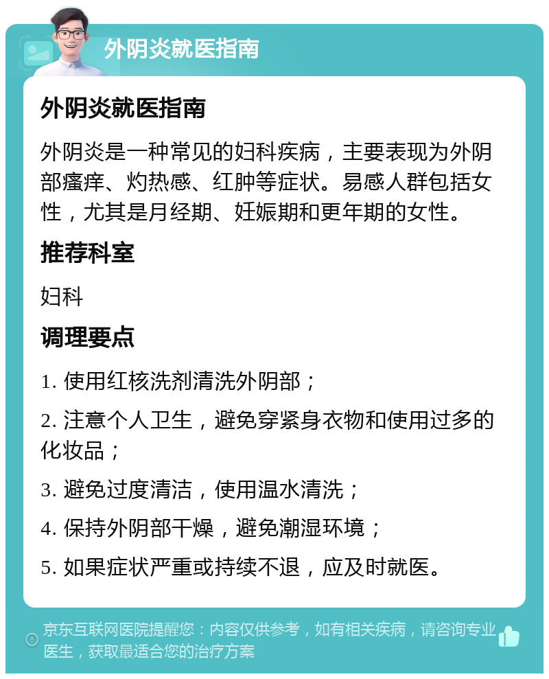 外阴炎就医指南 外阴炎就医指南 外阴炎是一种常见的妇科疾病，主要表现为外阴部瘙痒、灼热感、红肿等症状。易感人群包括女性，尤其是月经期、妊娠期和更年期的女性。 推荐科室 妇科 调理要点 1. 使用红核洗剂清洗外阴部； 2. 注意个人卫生，避免穿紧身衣物和使用过多的化妆品； 3. 避免过度清洁，使用温水清洗； 4. 保持外阴部干燥，避免潮湿环境； 5. 如果症状严重或持续不退，应及时就医。