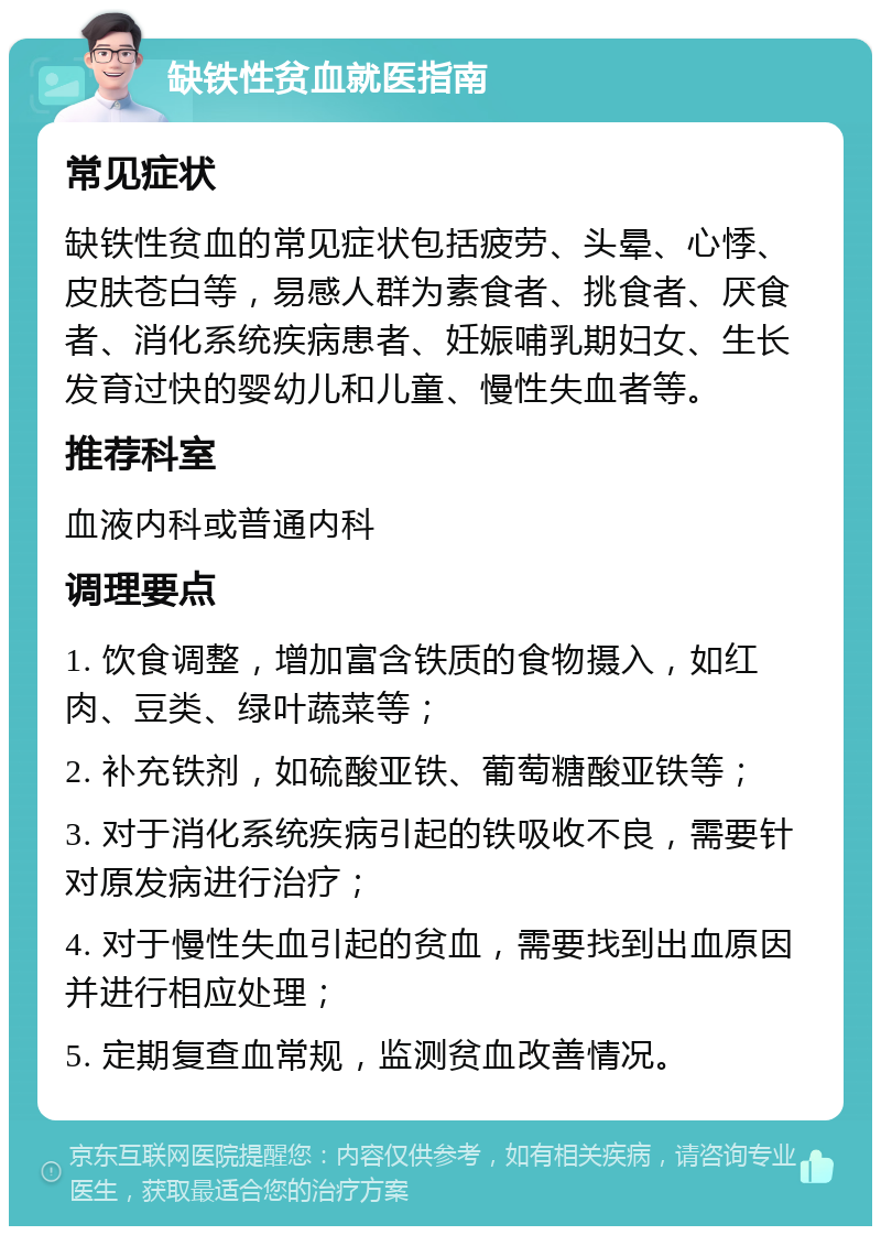 缺铁性贫血就医指南 常见症状 缺铁性贫血的常见症状包括疲劳、头晕、心悸、皮肤苍白等，易感人群为素食者、挑食者、厌食者、消化系统疾病患者、妊娠哺乳期妇女、生长发育过快的婴幼儿和儿童、慢性失血者等。 推荐科室 血液内科或普通内科 调理要点 1. 饮食调整，增加富含铁质的食物摄入，如红肉、豆类、绿叶蔬菜等； 2. 补充铁剂，如硫酸亚铁、葡萄糖酸亚铁等； 3. 对于消化系统疾病引起的铁吸收不良，需要针对原发病进行治疗； 4. 对于慢性失血引起的贫血，需要找到出血原因并进行相应处理； 5. 定期复查血常规，监测贫血改善情况。