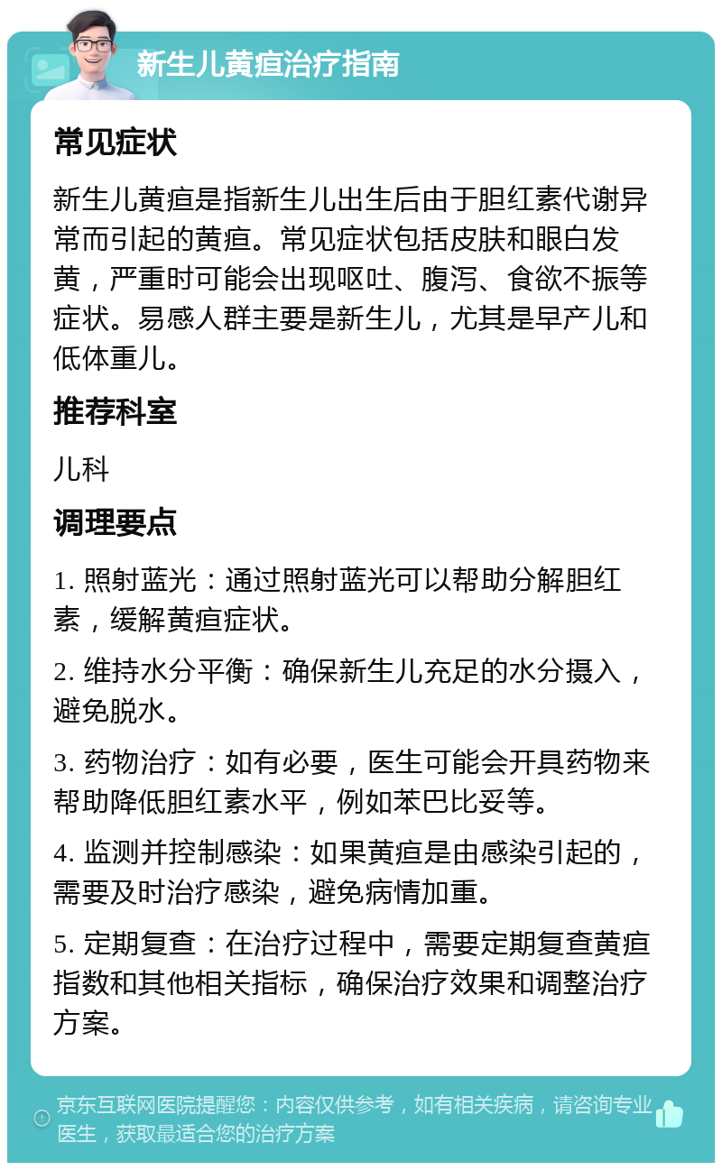 新生儿黄疸治疗指南 常见症状 新生儿黄疸是指新生儿出生后由于胆红素代谢异常而引起的黄疸。常见症状包括皮肤和眼白发黄，严重时可能会出现呕吐、腹泻、食欲不振等症状。易感人群主要是新生儿，尤其是早产儿和低体重儿。 推荐科室 儿科 调理要点 1. 照射蓝光：通过照射蓝光可以帮助分解胆红素，缓解黄疸症状。 2. 维持水分平衡：确保新生儿充足的水分摄入，避免脱水。 3. 药物治疗：如有必要，医生可能会开具药物来帮助降低胆红素水平，例如苯巴比妥等。 4. 监测并控制感染：如果黄疸是由感染引起的，需要及时治疗感染，避免病情加重。 5. 定期复查：在治疗过程中，需要定期复查黄疸指数和其他相关指标，确保治疗效果和调整治疗方案。