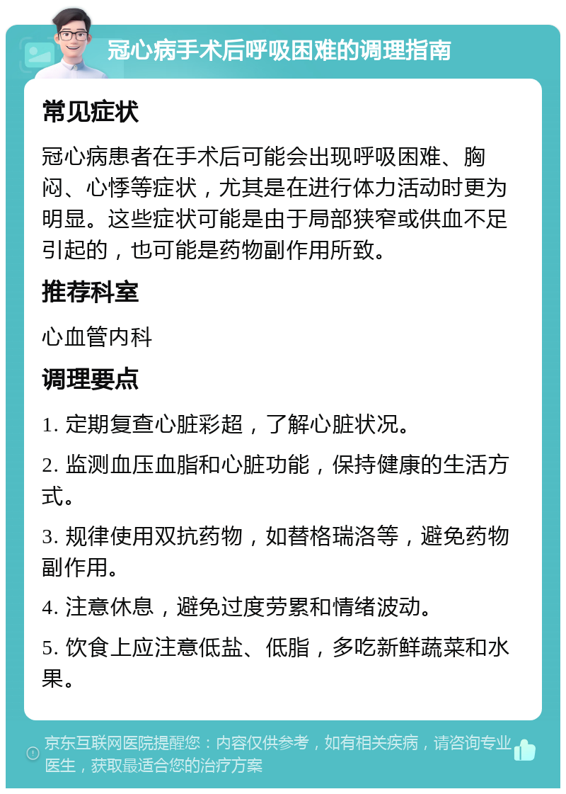 冠心病手术后呼吸困难的调理指南 常见症状 冠心病患者在手术后可能会出现呼吸困难、胸闷、心悸等症状，尤其是在进行体力活动时更为明显。这些症状可能是由于局部狭窄或供血不足引起的，也可能是药物副作用所致。 推荐科室 心血管内科 调理要点 1. 定期复查心脏彩超，了解心脏状况。 2. 监测血压血脂和心脏功能，保持健康的生活方式。 3. 规律使用双抗药物，如替格瑞洛等，避免药物副作用。 4. 注意休息，避免过度劳累和情绪波动。 5. 饮食上应注意低盐、低脂，多吃新鲜蔬菜和水果。