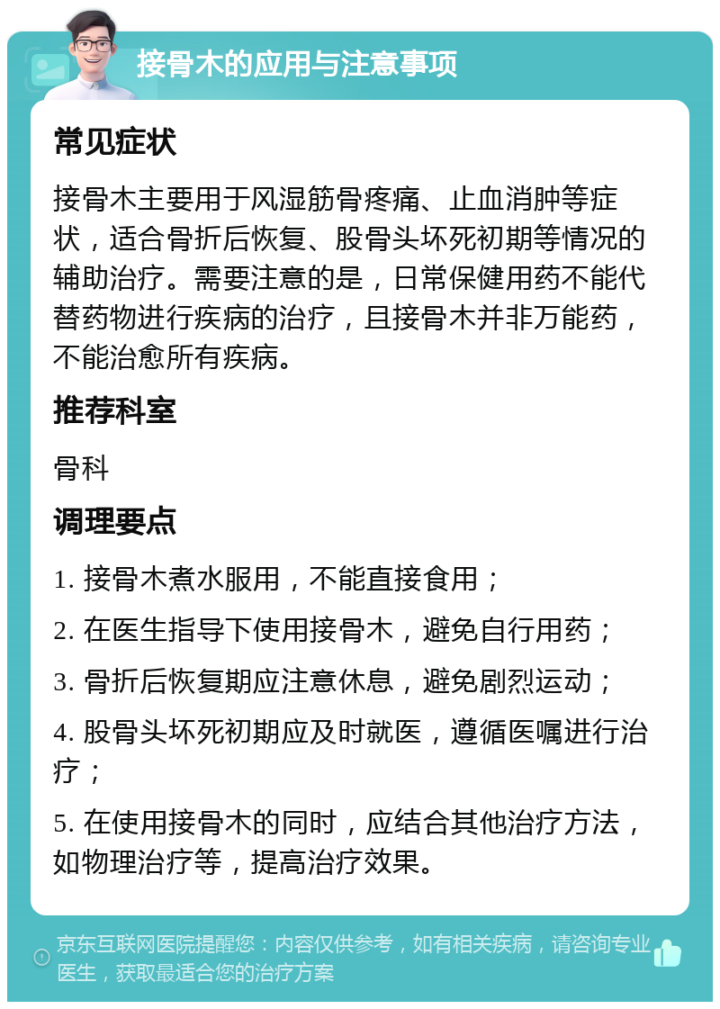 接骨木的应用与注意事项 常见症状 接骨木主要用于风湿筋骨疼痛、止血消肿等症状，适合骨折后恢复、股骨头坏死初期等情况的辅助治疗。需要注意的是，日常保健用药不能代替药物进行疾病的治疗，且接骨木并非万能药，不能治愈所有疾病。 推荐科室 骨科 调理要点 1. 接骨木煮水服用，不能直接食用； 2. 在医生指导下使用接骨木，避免自行用药； 3. 骨折后恢复期应注意休息，避免剧烈运动； 4. 股骨头坏死初期应及时就医，遵循医嘱进行治疗； 5. 在使用接骨木的同时，应结合其他治疗方法，如物理治疗等，提高治疗效果。