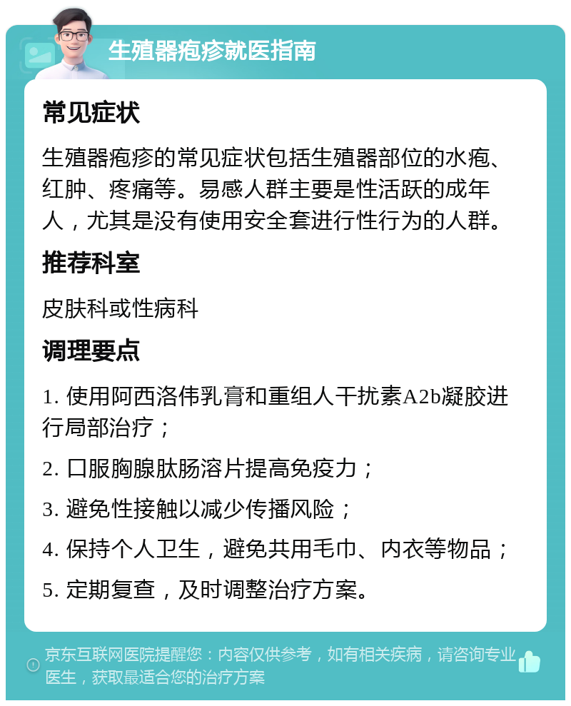 生殖器疱疹就医指南 常见症状 生殖器疱疹的常见症状包括生殖器部位的水疱、红肿、疼痛等。易感人群主要是性活跃的成年人，尤其是没有使用安全套进行性行为的人群。 推荐科室 皮肤科或性病科 调理要点 1. 使用阿西洛伟乳膏和重组人干扰素A2b凝胶进行局部治疗； 2. 口服胸腺肽肠溶片提高免疫力； 3. 避免性接触以减少传播风险； 4. 保持个人卫生，避免共用毛巾、内衣等物品； 5. 定期复查，及时调整治疗方案。