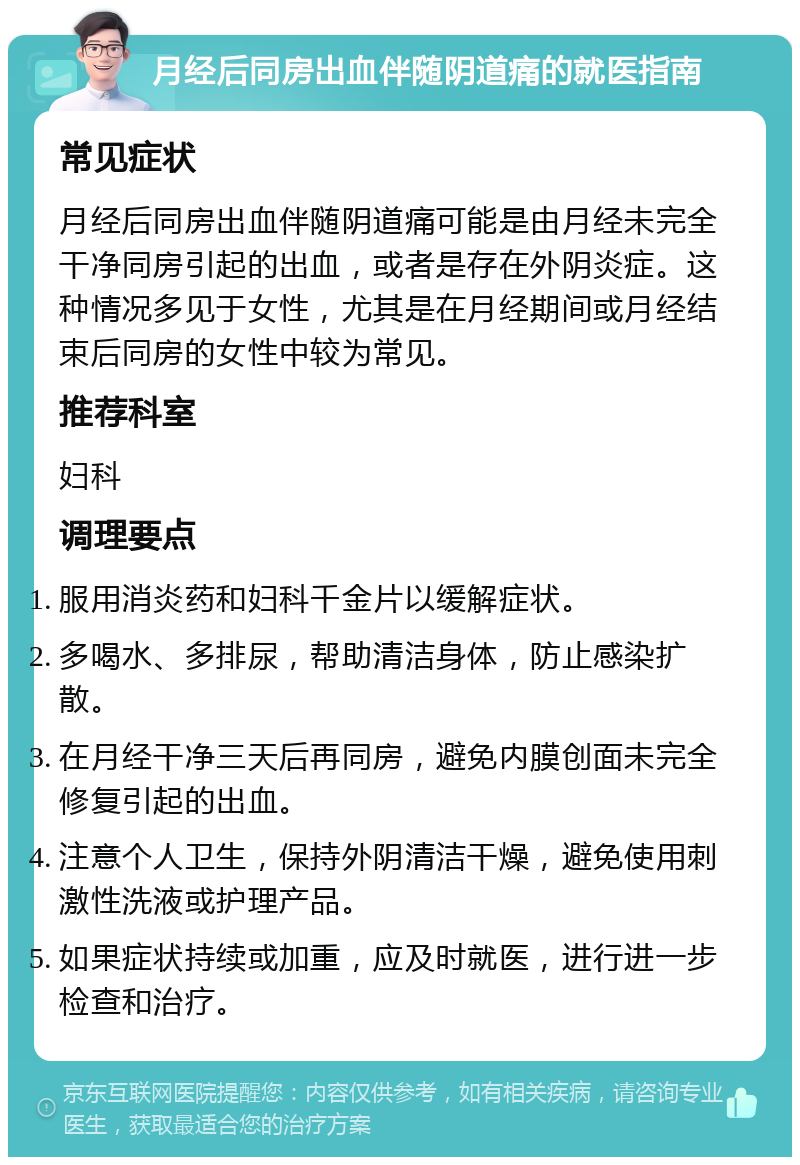 月经后同房出血伴随阴道痛的就医指南 常见症状 月经后同房出血伴随阴道痛可能是由月经未完全干净同房引起的出血，或者是存在外阴炎症。这种情况多见于女性，尤其是在月经期间或月经结束后同房的女性中较为常见。 推荐科室 妇科 调理要点 服用消炎药和妇科千金片以缓解症状。 多喝水、多排尿，帮助清洁身体，防止感染扩散。 在月经干净三天后再同房，避免内膜创面未完全修复引起的出血。 注意个人卫生，保持外阴清洁干燥，避免使用刺激性洗液或护理产品。 如果症状持续或加重，应及时就医，进行进一步检查和治疗。