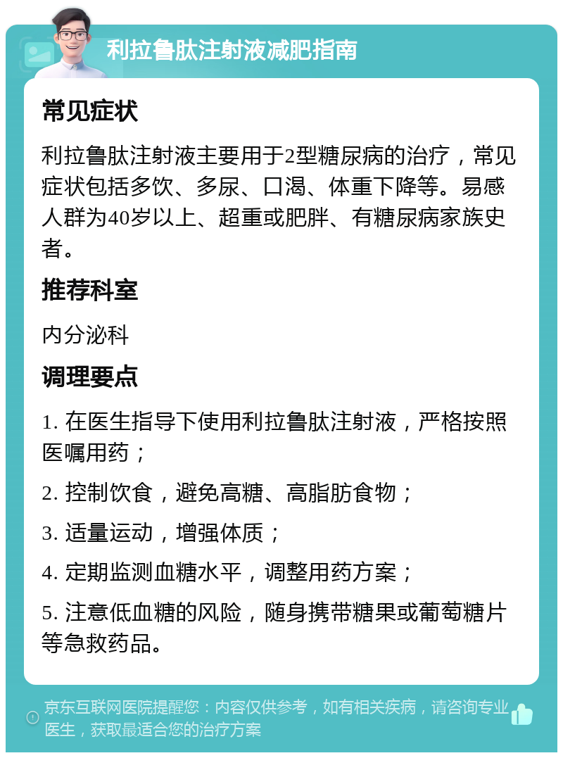 利拉鲁肽注射液减肥指南 常见症状 利拉鲁肽注射液主要用于2型糖尿病的治疗，常见症状包括多饮、多尿、口渴、体重下降等。易感人群为40岁以上、超重或肥胖、有糖尿病家族史者。 推荐科室 内分泌科 调理要点 1. 在医生指导下使用利拉鲁肽注射液，严格按照医嘱用药； 2. 控制饮食，避免高糖、高脂肪食物； 3. 适量运动，增强体质； 4. 定期监测血糖水平，调整用药方案； 5. 注意低血糖的风险，随身携带糖果或葡萄糖片等急救药品。