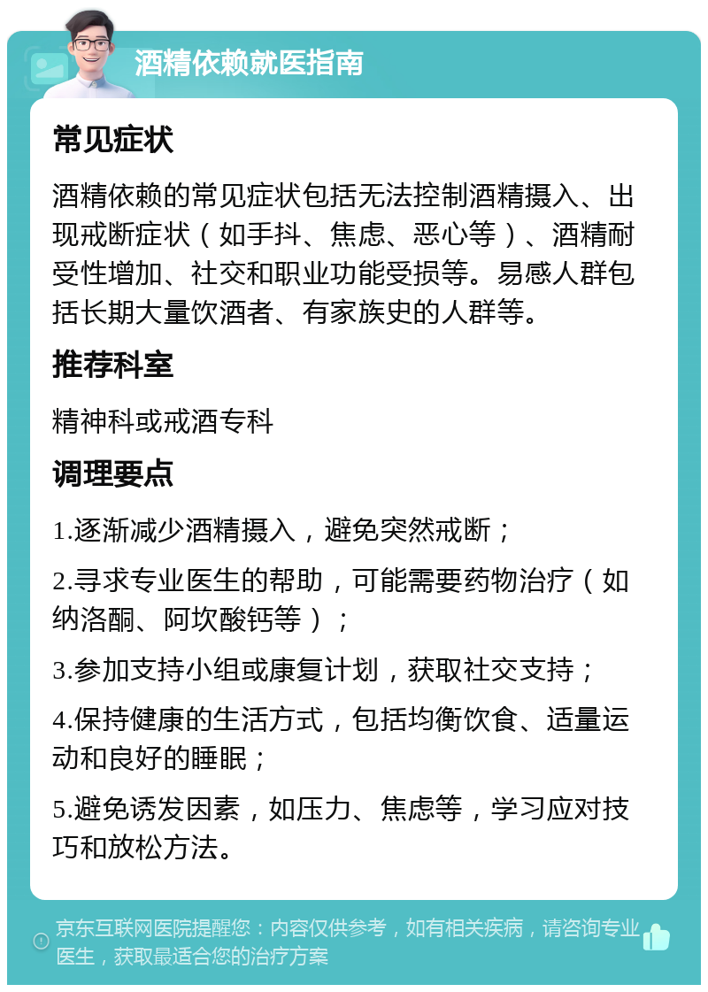 酒精依赖就医指南 常见症状 酒精依赖的常见症状包括无法控制酒精摄入、出现戒断症状（如手抖、焦虑、恶心等）、酒精耐受性增加、社交和职业功能受损等。易感人群包括长期大量饮酒者、有家族史的人群等。 推荐科室 精神科或戒酒专科 调理要点 1.逐渐减少酒精摄入，避免突然戒断； 2.寻求专业医生的帮助，可能需要药物治疗（如纳洛酮、阿坎酸钙等）； 3.参加支持小组或康复计划，获取社交支持； 4.保持健康的生活方式，包括均衡饮食、适量运动和良好的睡眠； 5.避免诱发因素，如压力、焦虑等，学习应对技巧和放松方法。