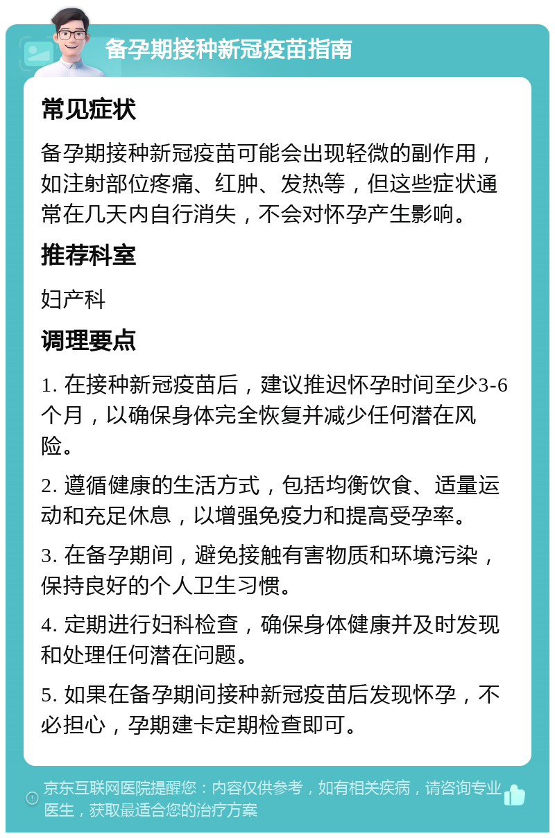 备孕期接种新冠疫苗指南 常见症状 备孕期接种新冠疫苗可能会出现轻微的副作用，如注射部位疼痛、红肿、发热等，但这些症状通常在几天内自行消失，不会对怀孕产生影响。 推荐科室 妇产科 调理要点 1. 在接种新冠疫苗后，建议推迟怀孕时间至少3-6个月，以确保身体完全恢复并减少任何潜在风险。 2. 遵循健康的生活方式，包括均衡饮食、适量运动和充足休息，以增强免疫力和提高受孕率。 3. 在备孕期间，避免接触有害物质和环境污染，保持良好的个人卫生习惯。 4. 定期进行妇科检查，确保身体健康并及时发现和处理任何潜在问题。 5. 如果在备孕期间接种新冠疫苗后发现怀孕，不必担心，孕期建卡定期检查即可。