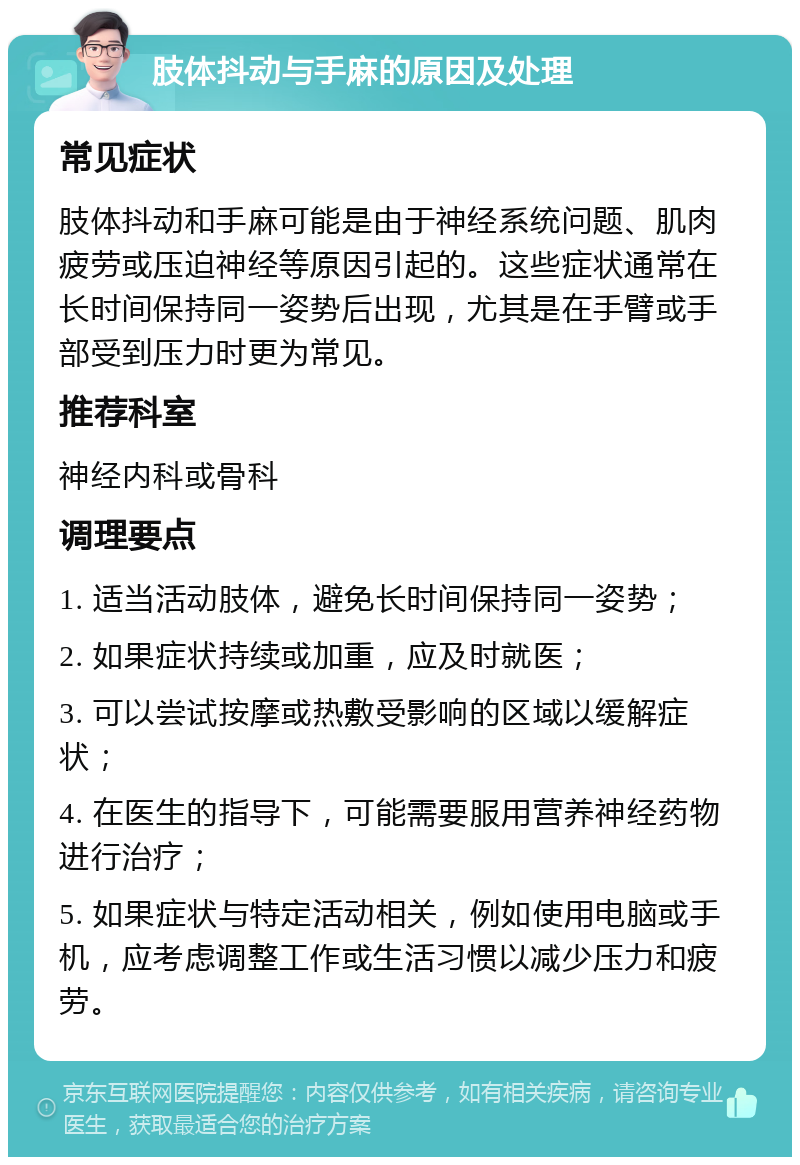 肢体抖动与手麻的原因及处理 常见症状 肢体抖动和手麻可能是由于神经系统问题、肌肉疲劳或压迫神经等原因引起的。这些症状通常在长时间保持同一姿势后出现，尤其是在手臂或手部受到压力时更为常见。 推荐科室 神经内科或骨科 调理要点 1. 适当活动肢体，避免长时间保持同一姿势； 2. 如果症状持续或加重，应及时就医； 3. 可以尝试按摩或热敷受影响的区域以缓解症状； 4. 在医生的指导下，可能需要服用营养神经药物进行治疗； 5. 如果症状与特定活动相关，例如使用电脑或手机，应考虑调整工作或生活习惯以减少压力和疲劳。