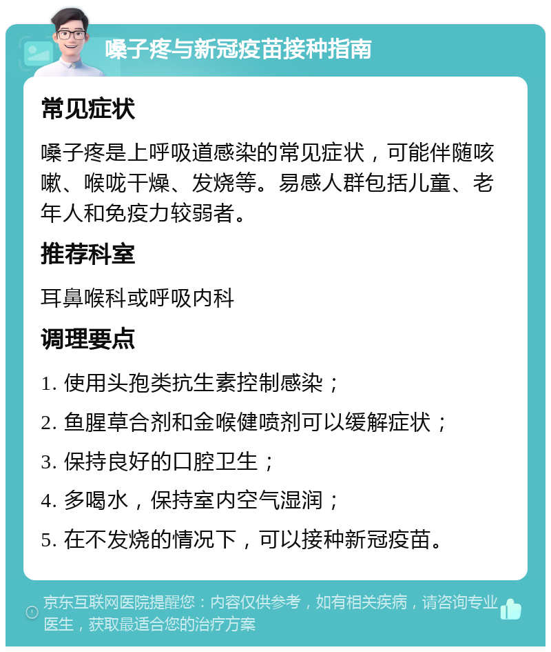 嗓子疼与新冠疫苗接种指南 常见症状 嗓子疼是上呼吸道感染的常见症状，可能伴随咳嗽、喉咙干燥、发烧等。易感人群包括儿童、老年人和免疫力较弱者。 推荐科室 耳鼻喉科或呼吸内科 调理要点 1. 使用头孢类抗生素控制感染； 2. 鱼腥草合剂和金喉健喷剂可以缓解症状； 3. 保持良好的口腔卫生； 4. 多喝水，保持室内空气湿润； 5. 在不发烧的情况下，可以接种新冠疫苗。