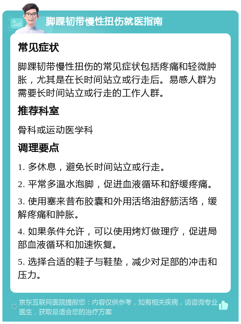 脚踝韧带慢性扭伤就医指南 常见症状 脚踝韧带慢性扭伤的常见症状包括疼痛和轻微肿胀，尤其是在长时间站立或行走后。易感人群为需要长时间站立或行走的工作人群。 推荐科室 骨科或运动医学科 调理要点 1. 多休息，避免长时间站立或行走。 2. 平常多温水泡脚，促进血液循环和舒缓疼痛。 3. 使用塞来昔布胶囊和外用活络油舒筋活络，缓解疼痛和肿胀。 4. 如果条件允许，可以使用烤灯做理疗，促进局部血液循环和加速恢复。 5. 选择合适的鞋子与鞋垫，减少对足部的冲击和压力。