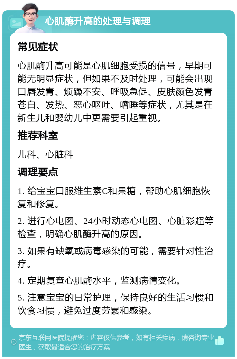 心肌酶升高的处理与调理 常见症状 心肌酶升高可能是心肌细胞受损的信号，早期可能无明显症状，但如果不及时处理，可能会出现口唇发青、烦躁不安、呼吸急促、皮肤颜色发青苍白、发热、恶心呕吐、嗜睡等症状，尤其是在新生儿和婴幼儿中更需要引起重视。 推荐科室 儿科、心脏科 调理要点 1. 给宝宝口服维生素C和果糖，帮助心肌细胞恢复和修复。 2. 进行心电图、24小时动态心电图、心脏彩超等检查，明确心肌酶升高的原因。 3. 如果有缺氧或病毒感染的可能，需要针对性治疗。 4. 定期复查心肌酶水平，监测病情变化。 5. 注意宝宝的日常护理，保持良好的生活习惯和饮食习惯，避免过度劳累和感染。