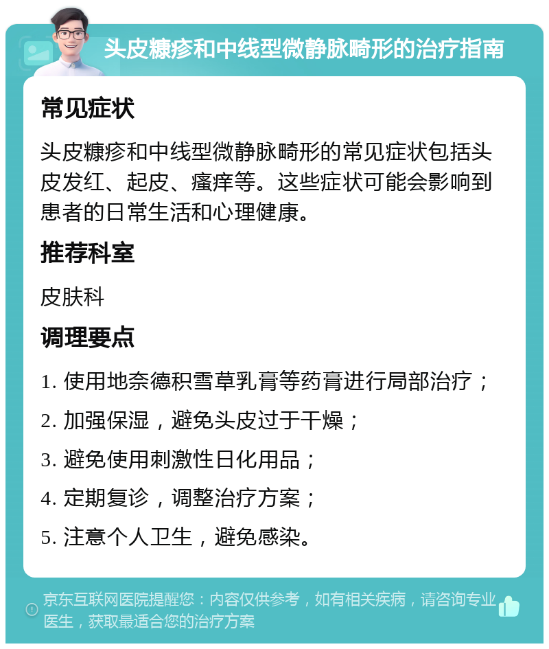 头皮糠疹和中线型微静脉畸形的治疗指南 常见症状 头皮糠疹和中线型微静脉畸形的常见症状包括头皮发红、起皮、瘙痒等。这些症状可能会影响到患者的日常生活和心理健康。 推荐科室 皮肤科 调理要点 1. 使用地奈德积雪草乳膏等药膏进行局部治疗； 2. 加强保湿，避免头皮过于干燥； 3. 避免使用刺激性日化用品； 4. 定期复诊，调整治疗方案； 5. 注意个人卫生，避免感染。