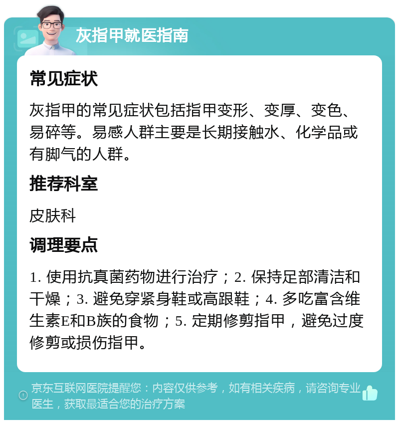 灰指甲就医指南 常见症状 灰指甲的常见症状包括指甲变形、变厚、变色、易碎等。易感人群主要是长期接触水、化学品或有脚气的人群。 推荐科室 皮肤科 调理要点 1. 使用抗真菌药物进行治疗；2. 保持足部清洁和干燥；3. 避免穿紧身鞋或高跟鞋；4. 多吃富含维生素E和B族的食物；5. 定期修剪指甲，避免过度修剪或损伤指甲。