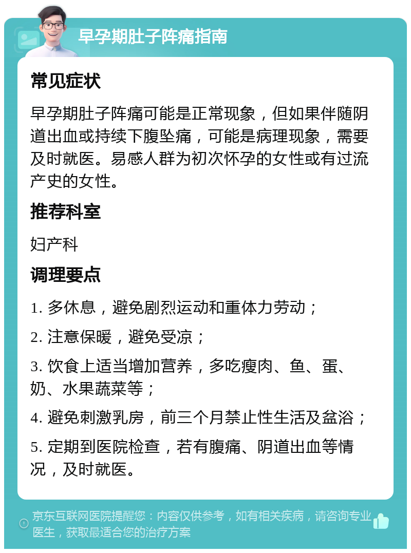 早孕期肚子阵痛指南 常见症状 早孕期肚子阵痛可能是正常现象，但如果伴随阴道出血或持续下腹坠痛，可能是病理现象，需要及时就医。易感人群为初次怀孕的女性或有过流产史的女性。 推荐科室 妇产科 调理要点 1. 多休息，避免剧烈运动和重体力劳动； 2. 注意保暖，避免受凉； 3. 饮食上适当增加营养，多吃瘦肉、鱼、蛋、奶、水果蔬菜等； 4. 避免刺激乳房，前三个月禁止性生活及盆浴； 5. 定期到医院检查，若有腹痛、阴道出血等情况，及时就医。