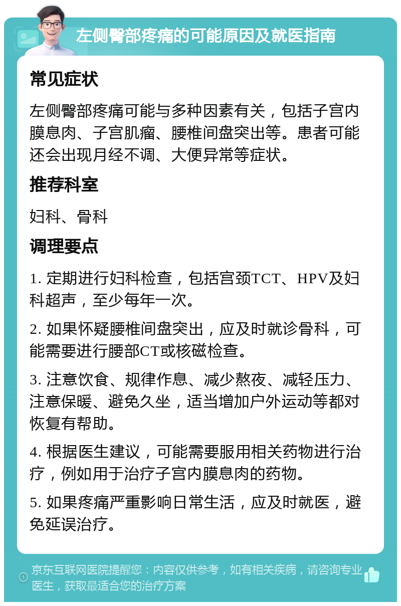 左侧臀部疼痛的可能原因及就医指南 常见症状 左侧臀部疼痛可能与多种因素有关，包括子宫内膜息肉、子宫肌瘤、腰椎间盘突出等。患者可能还会出现月经不调、大便异常等症状。 推荐科室 妇科、骨科 调理要点 1. 定期进行妇科检查，包括宫颈TCT、HPV及妇科超声，至少每年一次。 2. 如果怀疑腰椎间盘突出，应及时就诊骨科，可能需要进行腰部CT或核磁检查。 3. 注意饮食、规律作息、减少熬夜、减轻压力、注意保暖、避免久坐，适当增加户外运动等都对恢复有帮助。 4. 根据医生建议，可能需要服用相关药物进行治疗，例如用于治疗子宫内膜息肉的药物。 5. 如果疼痛严重影响日常生活，应及时就医，避免延误治疗。