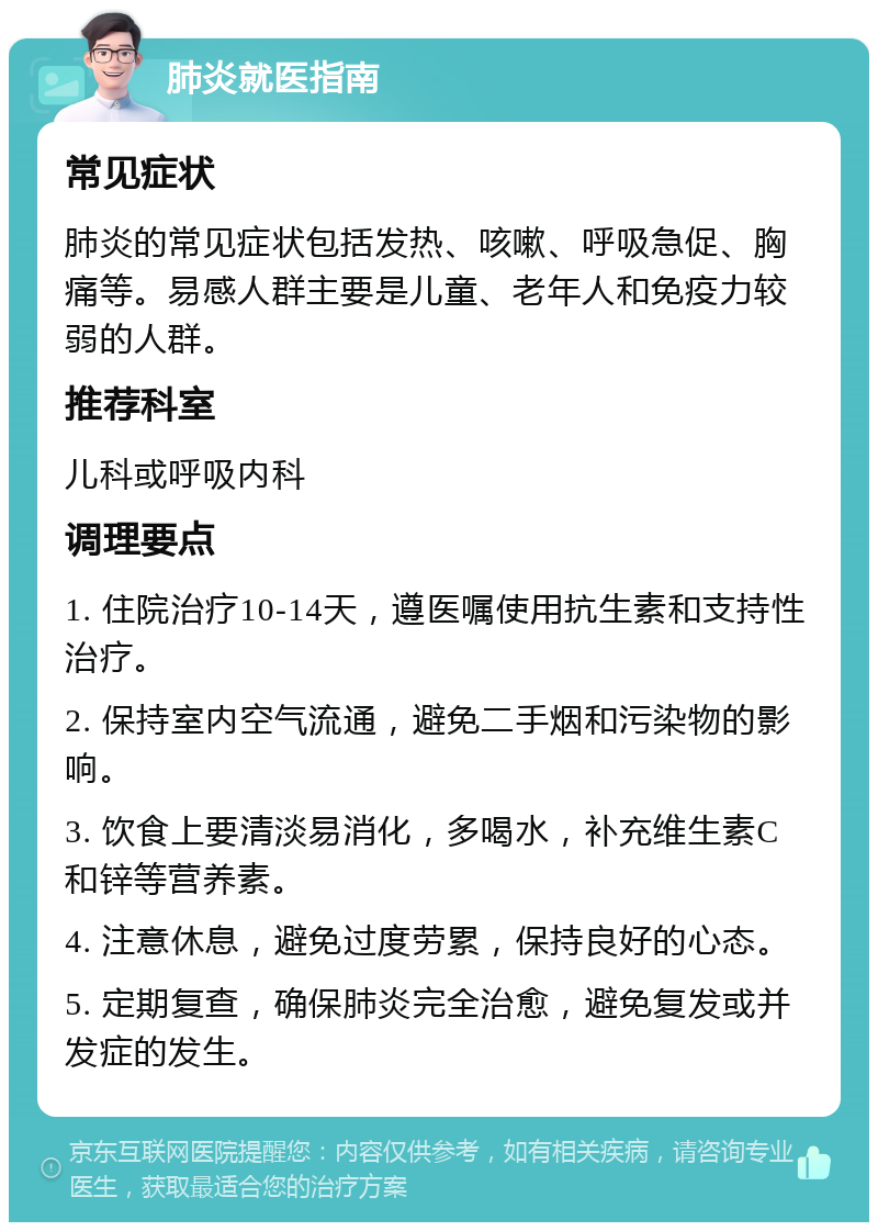 肺炎就医指南 常见症状 肺炎的常见症状包括发热、咳嗽、呼吸急促、胸痛等。易感人群主要是儿童、老年人和免疫力较弱的人群。 推荐科室 儿科或呼吸内科 调理要点 1. 住院治疗10-14天，遵医嘱使用抗生素和支持性治疗。 2. 保持室内空气流通，避免二手烟和污染物的影响。 3. 饮食上要清淡易消化，多喝水，补充维生素C和锌等营养素。 4. 注意休息，避免过度劳累，保持良好的心态。 5. 定期复查，确保肺炎完全治愈，避免复发或并发症的发生。