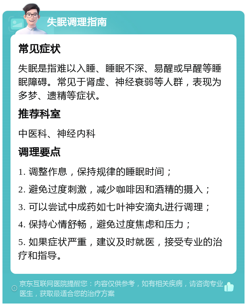 失眠调理指南 常见症状 失眠是指难以入睡、睡眠不深、易醒或早醒等睡眠障碍。常见于肾虚、神经衰弱等人群，表现为多梦、遗精等症状。 推荐科室 中医科、神经内科 调理要点 1. 调整作息，保持规律的睡眠时间； 2. 避免过度刺激，减少咖啡因和酒精的摄入； 3. 可以尝试中成药如七叶神安滴丸进行调理； 4. 保持心情舒畅，避免过度焦虑和压力； 5. 如果症状严重，建议及时就医，接受专业的治疗和指导。