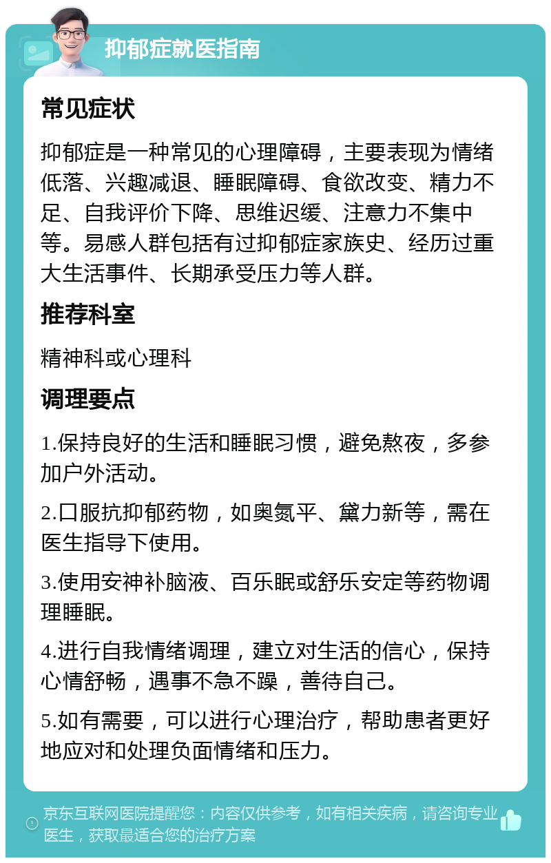 抑郁症就医指南 常见症状 抑郁症是一种常见的心理障碍，主要表现为情绪低落、兴趣减退、睡眠障碍、食欲改变、精力不足、自我评价下降、思维迟缓、注意力不集中等。易感人群包括有过抑郁症家族史、经历过重大生活事件、长期承受压力等人群。 推荐科室 精神科或心理科 调理要点 1.保持良好的生活和睡眠习惯，避免熬夜，多参加户外活动。 2.口服抗抑郁药物，如奥氮平、黛力新等，需在医生指导下使用。 3.使用安神补脑液、百乐眠或舒乐安定等药物调理睡眠。 4.进行自我情绪调理，建立对生活的信心，保持心情舒畅，遇事不急不躁，善待自己。 5.如有需要，可以进行心理治疗，帮助患者更好地应对和处理负面情绪和压力。