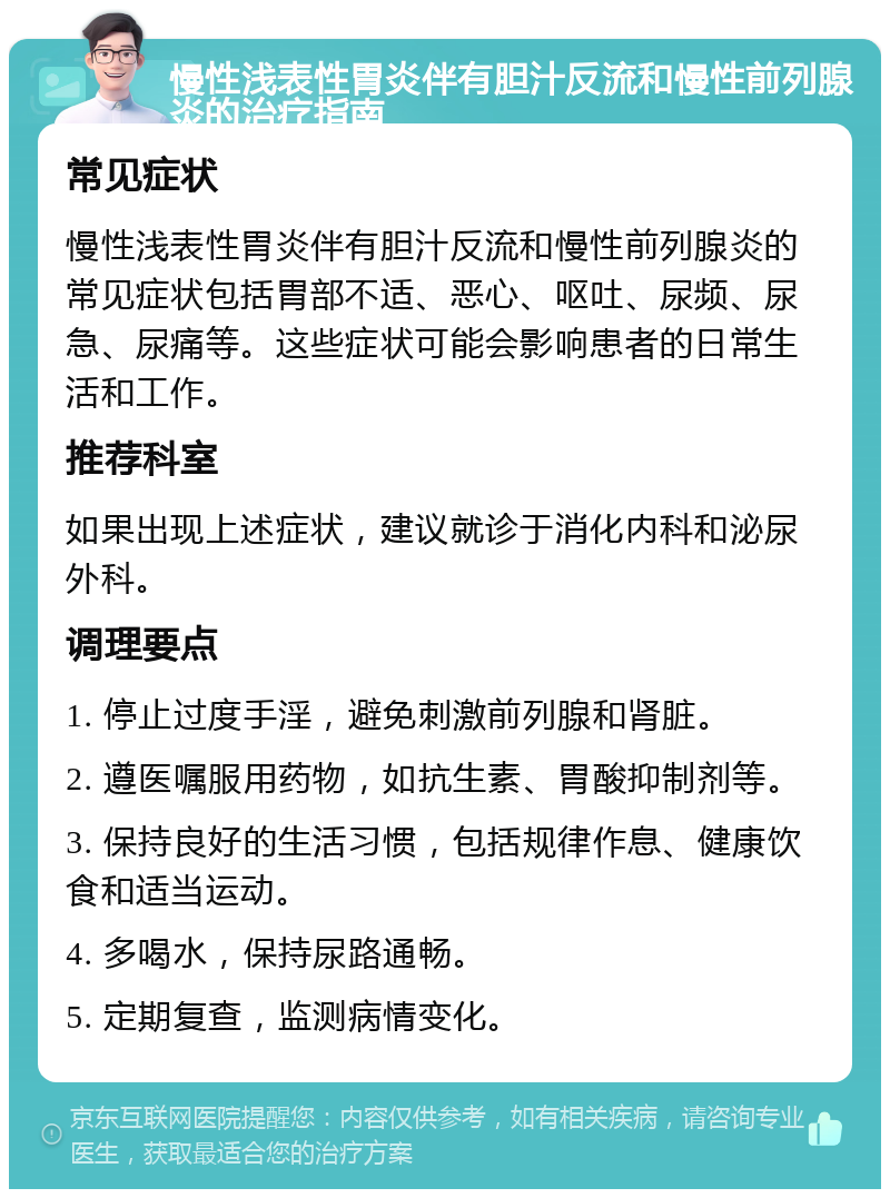 慢性浅表性胃炎伴有胆汁反流和慢性前列腺炎的治疗指南 常见症状 慢性浅表性胃炎伴有胆汁反流和慢性前列腺炎的常见症状包括胃部不适、恶心、呕吐、尿频、尿急、尿痛等。这些症状可能会影响患者的日常生活和工作。 推荐科室 如果出现上述症状，建议就诊于消化内科和泌尿外科。 调理要点 1. 停止过度手淫，避免刺激前列腺和肾脏。 2. 遵医嘱服用药物，如抗生素、胃酸抑制剂等。 3. 保持良好的生活习惯，包括规律作息、健康饮食和适当运动。 4. 多喝水，保持尿路通畅。 5. 定期复查，监测病情变化。