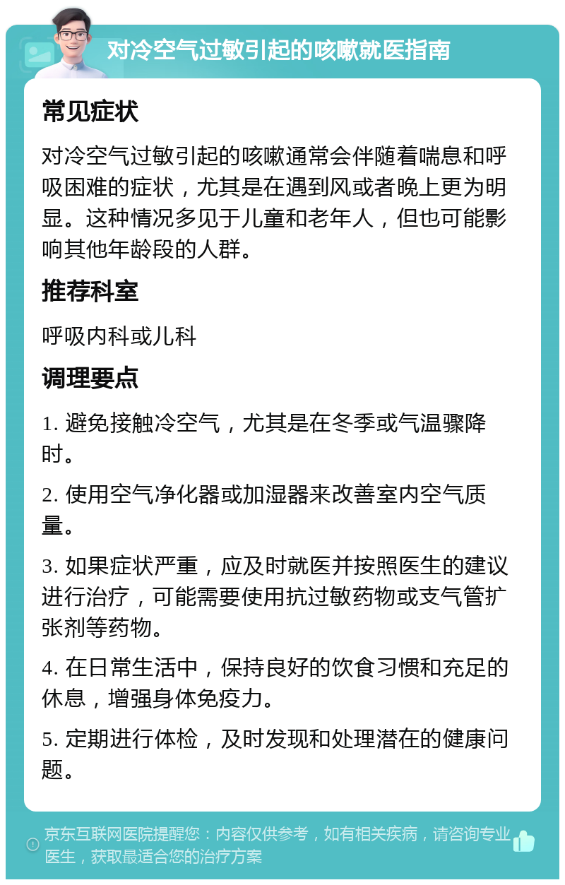 对冷空气过敏引起的咳嗽就医指南 常见症状 对冷空气过敏引起的咳嗽通常会伴随着喘息和呼吸困难的症状，尤其是在遇到风或者晚上更为明显。这种情况多见于儿童和老年人，但也可能影响其他年龄段的人群。 推荐科室 呼吸内科或儿科 调理要点 1. 避免接触冷空气，尤其是在冬季或气温骤降时。 2. 使用空气净化器或加湿器来改善室内空气质量。 3. 如果症状严重，应及时就医并按照医生的建议进行治疗，可能需要使用抗过敏药物或支气管扩张剂等药物。 4. 在日常生活中，保持良好的饮食习惯和充足的休息，增强身体免疫力。 5. 定期进行体检，及时发现和处理潜在的健康问题。