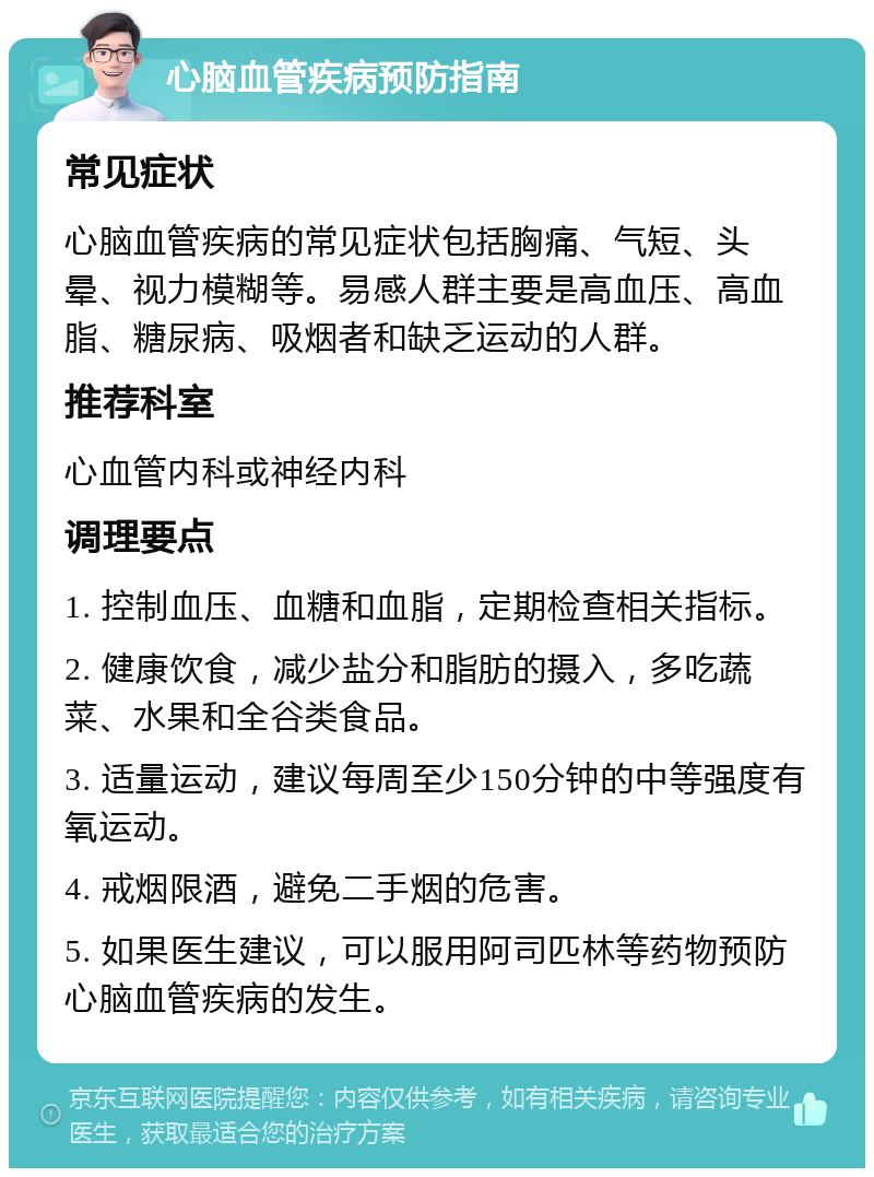 心脑血管疾病预防指南 常见症状 心脑血管疾病的常见症状包括胸痛、气短、头晕、视力模糊等。易感人群主要是高血压、高血脂、糖尿病、吸烟者和缺乏运动的人群。 推荐科室 心血管内科或神经内科 调理要点 1. 控制血压、血糖和血脂，定期检查相关指标。 2. 健康饮食，减少盐分和脂肪的摄入，多吃蔬菜、水果和全谷类食品。 3. 适量运动，建议每周至少150分钟的中等强度有氧运动。 4. 戒烟限酒，避免二手烟的危害。 5. 如果医生建议，可以服用阿司匹林等药物预防心脑血管疾病的发生。